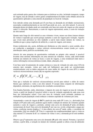 68
será estimado pelos gastos dos visitantes para se deslocar ao sítio, incluindo transporte, tempo
de viagem, taxa de entrada e outros gastos complementares.Os dados serão obtidos através de
questionários aplicados a uma amostra da população no local de visitação.
Este método estima uma demanda por E com base na demanda de atividades recreacionais,
associadas complementarmente ao uso de E que pode ser, p.ex., um sítio natural. A curva de
demanda destas atividades pode ser construída com base nos custos de viagem ao sítio natural
onde E é oferecido. Basicamente, o custo de viagem representará, assim, o custo de visitação
do sítio natural.
Quanto mais longe do sítio natural os seus visitantes vivem, menos uso deste (menor número
de visitas) é esperado que ocorra porque aumenta o custo de viagem para visitação. Aqueles
que vivem mais próximos ao sítio tenderão a usá-lo mais (maior número de visitas), na
medida em que o preço implícito de utilizá-lo, o custo de viagem, será menor.
Zonas residenciais são, assim, definidas por distâncias ao sítio natural e, neste sentido, deve
ser conhecida a população e outras variáveis sócioeconômicas zonais (renda per capita,
distribuição etária, perfil de escolaridade, etc).
Através de uma pesquisa de questionários realizada no próprio sítio natural, é possível
levantar estas mesmas informações em uma amostra de visitantes. Assim, cada entrevistado
informa seu número de visitas ao local, o custo de viagem, a zona residencial onde mora e
outras informações sócioeconômicas (renda, idade, educação, etc).
Com base neste levantamento de campo estima-se a taxa de visitação de cada zona i (Vi) da
amostra (por exemplo, visitas por cada mil habitantes) que pode ser correlacionada
estatisticamente com os dados amostrais do custo médio de viagem da zona (CV) e outras
variáveis sócioeconômicas zonais (Xi) na seguinte expressão:
(17)
Note que a inclusão de variáveis sócioeconômicas servirá para reduzir o efeito de outros
fatores que explicam a visita a um sítio natural. O escopo deste conjunto de informações
dependerá, entretanto, da significância dos resultados econométricos.
Esta função f permite, então, determinar o impacto do custo de viagem na taxa de visitação.
Assim, a partir da função f é possível inferir a taxa de visitação esperada de cada zona com
base nas informações zonais. Com esta taxa de visitação zonal estimada, podemos ao
multiplicá-la pela população zonal conhecer o número esperado de visitantes por zona.
Aumentando o custo de viagem de DCV a partir da zona onde CV é zero, i.e., derivando f em
relação a CV para cada zona, podemos agora medir a redução do número de visitantes quando
aumenta o custo de viagem e, portanto, estimar uma curva de demanda f' pelas atividades
recreacionais do local. Esta curva de demanda f', por sua vez, revela a disposição a pagar por
visitas, conforme mostra Gráfico 2. A área abaixo da curva f' mede, então, o excedente do
consumidor [16] em relação a E. Esta é a suposição da complementaridade entre a visita ao
sítio natural e o consumo de E: se o número de visitas é zero, a demanda por E será também.
[17]
Observe que f' representa uma curva de demanda (D) pelo sítio natural. Portanto, é possível
estimar, a partir dela, a variação no número de visitantes quando se altera a taxa de admissão
 