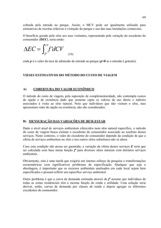 69
cobrada pela entrada no parque. Assim, o MCV pode ser igualmente utilizado para
estimativas de receitas relativas à visitação do parque e uso das suas instalações comerciais.
O benefício gerado pelo sítio aos seus visitantes, representado pela variação do excedente do
consumidor (DEC), seria então:
(18)
onde p é o valor da taxa de admissão de entrada ao parque (p=0 se a entrada é gratuita).
VIESES ESTIMATIVOS DO MÉTODO DO CUSTO DE VIAGEM
A) COBERTURA DO VALOR ECONÔMICO
O método do custo de viagem, pela suposição de complementaridade, não contempla custos
de opção e de existência dado que somente capta os valores de uso direto e indireto
associados à visita ao sítio natural. Note que indivíduos que não visitam o sítio, mas
apresentam valor de opção ou existência, não são considerados.
B) MENSURAÇÃO DAS VARIAÇÕES DE BEM-ESTAR
Dado o nível atual de serviços ambientais oferecidos num sítio natural específico, o método
do custo de viagem busca estimar o excedente do consumidor associado ao usufruto destes
serviços. Neste contexto, o valor do excedente do consumidor depende da condição de que a
oferta de serviços ambientais no sítio e nos outros sítios substitutos não se altere.
Caso esta condição não possa ser garantida, a variação da oferta destes serviços E teria que
ser calculada com base numa função f' para diversos sítios naturais com distintos serviços
ambientais.
Obviamente, esta é uma tarefa que exigiria um imenso esforço de pesquisa e transformações
econométricas com significativos problemas de especificação. Qualquer que seja a
abordagem, é importante que os recursos ambientais analisados em cada local sejam bem
especificados e possam refletir um específico serviço ambiental.
Outro problema é que a curva de demanda estimada através de f' assume que indivíduos de
todas as zonas residenciais têm a mesma função de renda e utilidade. Uma solução seria
derivar, então, curvas de demanda por classes de renda e depois agregar os diferentes
excedentes do consumidor.
 