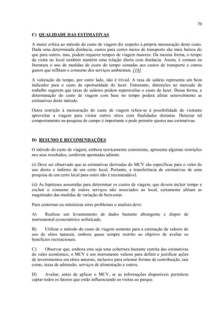 70
C) QUALIDADE DAS ESTIMATIVAS
A maior crítica ao método do custo de viagem diz respeito à própria mensuração deste custo.
Dada uma determinada distância, custos para certos meios de transporte são mais baixos do
que para outros, mas, podem requerer tempos de viagem maiores. Da mesma forma, o tempo
da visita no local também mantém uma relação direta com distância. Assim, é comum na
literatura o uso de medidas de custo do tempo somadas aos custos de transporte e outros
gastos que reflitam o consumo dos serviços ambientais. [18]
A valoração do tempo, por outro lado, não é trivial. A taxa de salário representa um bom
indicador para o custo de oportunidade do lazer. Entretanto, distorções no mercado de
trabalho sugerem que taxas de salários podem superavaliar o custo do lazer. Dessa forma, a
determinação do custo de viagem com base no tempo poderá afetar sensivelmente as
estimativas deste método.
Outra restrição à mensuração do custo de viagem refere-se à possibilidade do visitante
aproveitar a viagem para visitar outros sítios com finalidades distintas. Detectar tal
comportamento na pesquisa de campo é importante e pode permitir ajustes nas estimativas.
D) RESUMO E RECOMENDAÇÕES
O método do custo de viagem, embora teoricamente consistente, apresenta algumas restrições
nos seus resultados, conforme apontadas adiante.
(i) Deve ser observado que as estimativas derivadas do MCV são específicas para o valor de
uso direto e indireto de um certo local. Portanto, a transferência de estimativas de uma
pesquisa de um certo local para outro não é recomendável.
(ii) As hipóteses assumidas para determinar os custos de viagem, que devem incluir tempo e
excluir o consumo de outros serviços não associados ao local, certamente afetam as
magnitudes das medidas de variação de bem-estar.
Para contornar ou minimizar estes problemas o analista deve:
A) Realizar um levantamento de dados bastante abrangente e dispor de
instrumental econométrico sofisticado.
B) Utilizar o método do custo de viagem somente para a estimação de valores de
uso de sítios naturais, embora quase sempre restrito ao objetivo de avaliar os
benefícios recreacionais.
C) Observar que, embora esta seja uma cobertura bastante restrita das estimativas
do valor econômico, o MCV é um instrumento valioso para definir e justificar ações
de investimentos em sítios naturais, inclusive para orientar formas de contribuição, tais
como, taxas de admissão, serviços de alimentação e outros.
D) Avaliar, antes de aplicar o MCV, se as informações disponíveis permitem
captar todos os fatores que estão influenciando as visitas ao parque.
 