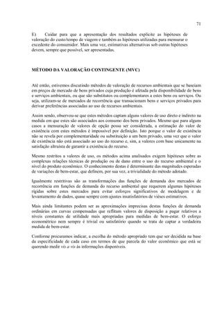 71
E) Cuidar para que a apresentação dos resultados explicite as hipóteses de
valoração do custo/tempo de viagem e também as hipóteses utilizadas para mensurar o
excedente do consumidor. Mais uma vez, estimativas alternativas sob outras hipóteses
devem, sempre que possível, ser apresentadas.
MÉTODO DA VALORAÇÃO CONTINGENTE (MVC)
Até então, estivemos discutindo métodos de valoração de recursos ambientais que se baseiam
em preços de mercado de bens privados cuja produção é afetada pela disponibilidade de bens
e serviços ambientais, ou que são substitutos ou complementares a estes bens ou serviços. Ou
seja, utilizam-se de mercados de recorrência que transacionam bens e serviços privados para
derivar preferências associadas ao uso de recursos ambientais.
Assim sendo, observou-se que estes métodos captam alguns valores de uso direto e indireto na
medida em que estes são associados aos consumo dos bens privados. Mesmo que para alguns
casos a mensuração de valores de opção possa ser considerada, a estimação do valor de
existência com estes métodos é impossível por definição. Isto porque o valor de existência
não se revela por complementaridade ou substituição a um bem privado, uma vez que o valor
de existência não está associado ao uso do recurso e, sim, a valores com base unicamente na
satisfação altruísta de garantir a existência do recurso.
Mesmo restritos a valores de uso, os métodos acima analisados exigem hipóteses sobre as
complexas relações técnicas de produção ou de dano entre o uso do recurso ambiental e o
nível do produto econômico. O conhecimento destas é determinante das magnitudes esperadas
de variações de bem-estar, que definem, por sua vez, a trivialidade do método adotado.
Igualmente restritivas são as transformações das funções de demanda dos mercados de
recorrência em funções de demanda do recurso ambiental que requerem algumas hipóteses
rígidas sobre estes mercados para evitar esforços significativos de modelagem e de
levantamento de dados, quase sempre com ajustes insatisfatórios de viéses estimativos.
Mais ainda limitantes podem ser as aproximações imprecisas destas funções de demanda
ordinárias em curvas compensadas que reflitam valores de disposição a pagar relativos a
níveis constantes de utilidade mais apropriadas para medidas de bem-estar. O esforço
econométrico nem sempre é trivial ou satisfatório quando se trata de captar a verdadeira
medida de bem-estar.
Conforme procuramos indicar, a escolha do método apropriado tem que ser decidida na base
da especificidade de cada caso em termos de que parcela do valor econômico que está se
querendo medir vis a vis às informações disponíveis.
 