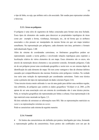 18
o tipo de linha, ou seja, que atributo está a ela associado. São usadas para representar estradas
e ferrovias.
2.3.3. Áreas ou polígonos
O polígono é uma série de segmentos de linhas conectadas para formar uma área fechada.
Esses tipos de elementos são usados para descrever as propriedades topológicas de áreas
como por exemplo a forma, vizinhança, hierarquia, etc., de tal forma que os atributos
associados a eles possam ser manipulados da mesma forma em que um mapa temático
semelhante. Na representação por polígonos, cada elemento tem área, perímetro e formato
individualizado.Figura. 2.4B
Além do sistema de coordenadas cartesianas, os fenômenos geográficos podem ser
representados usando a teoria gráfica e envolvendo relações topológicas para exprimir a
localização relativa de vários elementos de um mapa. Esses elementos são os arcos, nós
através da numeração desses elementos e sua posterior conexão, formando polígonos. Cada
nó de um polígono possui uma coordenada geográfica e assim tem -se um sistema duplo de
identificação de cada elemento do mapa. Ele tem como vantagem o fato de eliminar defeitos
causados por compartilhamento das mesmas fronteiras entre polígonos vizinhos. Na verdade
isso seria uma variação da representação por coordenadas cartesianas. Tanto essa técnica
como a primeira são tipos de representação de dados vetoriais.Figura 2.4A.
“Uma terceira técnica muito utilizada é o uso de uma grade para definir uma moldura regular,
mas arbitrária, de polígonos que contêm os dados geográficos ”(Calijuri et al, 2001, p.28)
apesar de ser uma associação com um sistema de coordenadas não é uma técnica precisa.
Nela, as variações geográficas são representadas por linhas e colunas. Essa representação é do
tipo matricial como mostrado na figura. 2.3.
Há dois métodos de estruturar as informações num SIG. São as representações matriciais ou
raster e as representações vetoriais ou vector.
Pode-se caracterizar cada sistema da seguinte maneira:
2.3.4. Vetorial
• Os limites das características são definidos por pontos, interligados por retas, formando
a representação gráfica da característica. Esses pontos são codificados com um par de
 