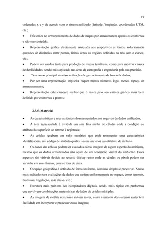 19
ordenadas x e y de acordo com o sistema utilizado (latitude /longitude, coordenadas UTM,
etc.)
• Eficientes no armazenamento de dados de mapas por armazenarem apenas os contornos
e não seu conteúdo;
• Representação gráfica diretamente associada aos respectivos atributos, solucionando
questões de distâncias entre pontos, linhas, áreas ou regiões definidas na tela com o cursor,
etc.;
• Podem ser usados tanto para produção de mapas temáticos, como para mostrar classes
de declividades, sendo mais aplicado nas áreas de cartografia e engenharia pela sua precisão.
• Tem como principal atrativo as funções de gerenciamento de banco de dados;
• Por ser uma representação implícita, requer menos números logo, menos espaço de
armazenamento;
• Representação esteticamente melhor que o raster pelo seu caráter gráfico mais bem
definido por contornos e pontos;
2.3.5. Matricial
• As características e seus atributos são representados por arquivos de dados unificados;
• A área representada é dividida em uma fina malha de células onde a condição ou
atributo da superfície do terreno é registrado;
• As células recebem um valor numérico que pode representar uma característica
identificadora, um código de atributo qualitativo ou um valor quantitativo de atributo.
• Os dados das células podem ser avaliados como imagens de algum aspecto do ambiente,
mesmo que os dados armazenados não sejam de um fenômeno visível do ambiente. Esses
aspectos são visíveis devido ao recurso display raster onde as células ou pixels podem ser
variadas em suas formas, cores e tons de cinza.
• O espaço geográfico é definido de forma uniforme, com uso simples e previsível. Sendo
mais indicado para avaliações de dados que variem uniformemente no espaço, como terrenos,
biomassa, vegetação, solo chuva, etc.;
• Estrutura mais próxima dos computadores digitais, sendo, mais rápido em problemas
que envolvem combinações matemáticas de dados de células múltiplas.
• As imagens de satélite utilizam o sistema raster, assim a maioria dos sistemas raster tem
facilidade em incorporar e processar essas imagens;
 