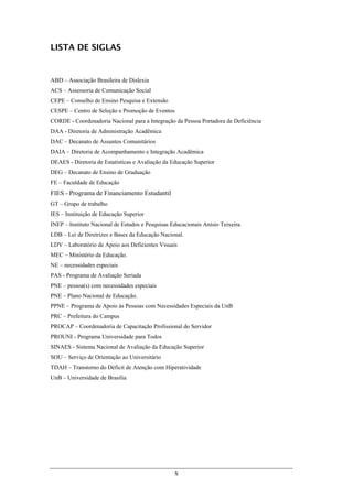x
LISTA DE SIGLAS
ABD – Associação Brasileira de Dislexia
ACS – Assessoria de Comunicação Social
CEPE – Conselho de Ensino Pesquisa e Extensão
CESPE – Centro de Seleção e Promoção de Eventos
CORDE - Coordenadoria Nacional para a Integração da Pessoa Portadora de Deficiência
DAA - Diretoria de Administração Acadêmica
DAC – Decanato de Assuntos Comunitários
DAIA – Diretoria de Acompanhamento e Integração Acadêmica
DEAES - Diretoria de Estatísticas e Avaliação da Educação Superior
DEG – Decanato de Ensino de Graduação
FE – Faculdade de Educação
FIES - Programa de Financiamento Estudantil
GT – Grupo de trabalho
IES – Instituição de Educação Superior
INEP – Instituto Nacional de Estudos e Pesquisas Educacionais Anísio Teixeira.
LDB – Lei de Diretrizes e Bases da Educação Nacional.
LDV – Laboratório de Apoio aos Deficientes Visuais
MEC – Ministério da Educação.
NE – necessidades especiais
PAS - Programa de Avaliação Seriada
PNE – pessoa(s) com necessidades especiais
PNE – Plano Nacional de Educação.
PPNE – Programa de Apoio às Pessoas com Necessidades Especiais da UnB
PRC – Prefeitura do Campus
PROCAP – Coordenadoria de Capacitação Profissional do Servidor
PROUNI - Programa Universidade para Todos
SINAES - Sistema Nacional de Avaliação da Educação Superior
SOU – Serviço de Orientação ao Universitário
TDAH – Transtorno do Déficit de Atenção com Hiperatividade
UnB – Universidade de Brasília
 