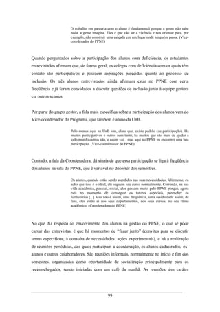 99
O trabalho em parceria com o aluno é fundamental porque a gente não sabe
nada, a gente imagina. Eles é que vão ter a vivência e nos orientar para, por
exemplo, não construir uma calçada em um lugar onde ninguém passa. (Vice-
coordenador do PPNE)
Quando perguntados sobre a participação dos alunos com deficiência, os estudantes
entrevistados afirmam que, de forma geral, os colegas com deficiência com os quais têm
contato são participativos e possuem aspirações parecidas quanto ao processo de
inclusão. Os três alunos entrevistados ainda afirmam estar no PPNE com certa
freqüência e já foram convidados a discutir questões de inclusão junto à equipe gestora
e a outros setores.
Por parte do grupo gestor, a fala mais específica sobre a participação dos alunos vem do
Vice-coordenador do Programa, que também é aluno da UnB.
Pelo menos aqui na UnB sim, claro que, existe padrão (de participação). Há
muitos participativos e outros nem tanto, há muitos que são mais de ajudar a
todo mundo outros não, e assim vai... mas aqui no PPNE eu encontrei uma boa
participação. (Vice-coordenador do PPNE)
Contudo, a fala da Coordenadora, dá sinais de que essa participação se liga à freqüência
dos alunos na sala do PPNE, que é variável no decorrer dos semestres.
Os alunos, quando estão sendo atendidos nas suas necessidades, felizmente, eu
acho que isso é o ideal, ele seguem seu curso normalmente. Correndo, na sua
vida acadêmica, pessoal, social, eles passam muito pelo PPNE porque, agora
está no momento de conseguir os tutores especiais, preencher os
formulários.[...] Mas não é assim, uma freqüência, uma assiduidade assim, de
fato, eles estão ai nos seus departamentos, nos seus cursos, no seu ritmo
acadêmico. (Coordenadora do PPNE)
No que diz respeito ao envolvimento dos alunos na gestão do PPNE, o que se pôde
captar das entrevistas, é que há momentos de “fazer junto” (convites para se discutir
temas específicos; à consulta de necessidades; ações experimentais), e há a realização
de reuniões periódicas, das quais participam a coordenação, os alunos cadastrados, ex-
alunos e outros colaboradores. São reuniões informais, normalmente no início e fim dos
semestres, organizadas como oportunidade de socialização principalmente para os
recém-chegados, sendo iniciadas com um café da manhã. As reuniões têm caráter
 