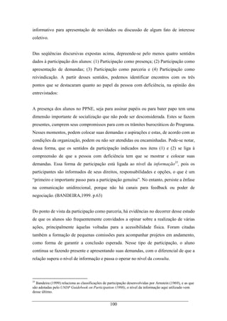 100
informativo para apresentação de novidades ou discussão de algum fato de interesse
coletivo.
Das seqüências discursivas expostas acima, depreende-se pelo menos quatro sentidos
dados à participação dos alunos: (1) Participação como presença; (2) Participação como
apresentação de demandas; (3) Participação como parceria e (4) Participação como
reivindicação. A partir desses sentidos, podemos identificar encontros com os três
pontos que se destacaram quanto ao papel da pessoa com deficiência, na opinião dos
entrevistados:
A presença dos alunos no PPNE, seja para assinar papéis ou para bater papo tem uma
dimensão importante de socialização que não pode ser desconsiderada. Estes se fazem
presentes, cumprem seus compromissos para com os trâmites burocráticos do Programa.
Nesses momentos, podem colocar suas demandas e aspirações e estas, de acordo com as
condições da organização, podem ou não ser atendidas ou encaminhadas. Pode-se notar,
dessa forma, que os sentidos da participação indicados nos itens (1) e (2) se liga à
compreensão de que a pessoa com deficiência tem que se mostrar e colocar suas
demandas. Essa forma de participação está ligada ao nível da informação35
, pois os
participantes são informados de seus direitos, responsabilidades e opções, o que é um
“primeiro e importante passo para a participação genuína”. No entanto, persiste a ênfase
na comunicação unidirecional, porque não há canais para feedback ou poder de
negociação. (BANDEIRA,1999. p.63)
Do ponto de vista da participação como parceria, há evidências no decorrer desse estudo
de que os alunos são frequentemente convidados a opinar sobre a realização de várias
ações, principalmente àquelas voltadas para a acessibilidade física. Foram citadas
também a formação de pequenas comissões para acompanhar projetos em andamento,
como forma de garantir a conclusão esperada. Nesse tipo de participação, o aluno
continua se fazendo presente e apresentando suas demandas, com o diferencial de que a
relação supera o nível de informação e passa o operar no nível da consulta.
35
Bandeira (1999) relaciona as classificações de participação desenvolvidas por Arnstein (1969), e as que
são adotadas pelo UNDP Guidebook on Participation (1998), o nível da informação aqui utilizado vem
desse último.
 