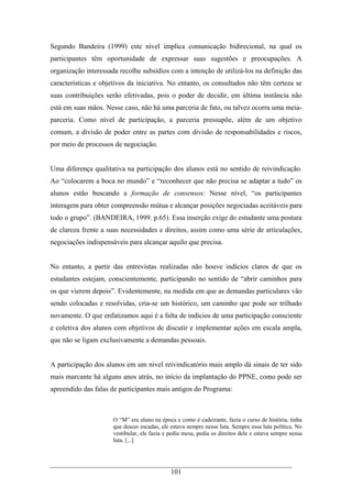 101
Segundo Bandeira (1999) este nível implica comunicação bidirecional, na qual os
participantes têm oportunidade de expressar suas sugestões e preocupações. A
organização interessada recolhe subsídios com a intenção de utilizá-los na definição das
características e objetivos da iniciativa. No entanto, os consultados não têm certeza se
suas contribuições serão efetivadas, pois o poder de decidir, em última instância não
está em suas mãos. Nesse caso, não há uma parceria de fato, ou talvez ocorra uma meia-
parceria. Como nível de participação, a parceria pressupõe, além de um objetivo
comum, a divisão de poder entre as partes com divisão de responsabilidades e riscos,
por meio de processos de negociação.
Uma diferença qualitativa na participação dos alunos está no sentido de reivindicação.
Ao “colocarem a boca no mundo” e “reconhecer que não precisa se adaptar a tudo” os
alunos estão buscando a formação de consensos: Nesse nível, “os participantes
interagem para obter compreensão mútua e alcançar posições negociadas aceitáveis para
todo o grupo”. (BANDEIRA, 1999. p.65). Essa inserção exige do estudante uma postura
de clareza frente a suas necessidades e direitos, assim como uma série de articulações,
negociações indispensáveis para alcançar aquilo que precisa.
No entanto, a partir das entrevistas realizadas não houve indícios claros de que os
estudantes estejam, conscientemente, participando no sentido de “abrir caminhos para
os que vierem depois”. Evidentemente, na medida em que as demandas particulares vão
sendo colocadas e resolvidas, cria-se um histórico, um caminho que pode ser trilhado
novamente. O que enfatizamos aqui é a falta de indícios de uma participação consciente
e coletiva dos alunos com objetivos de discutir e implementar ações em escala ampla,
que não se ligam exclusivamente a demandas pessoais.
A participação dos alunos em um nível reivindicatório mais amplo dá sinais de ter sido
mais marcante há alguns anos atrás, no início da implantação do PPNE, como pode ser
apreendido das falas de participantes mais antigos do Programa:
O “M” era aluno na época e como é cadeirante, fazia o curso de história, tinha
que descer escadas, ele estava sempre nesse luta. Sempre essa luta política. No
vestibular, ele fazia e pedia mesa, pedia os direitos dele e estava sempre nessa
luta. [...]
 