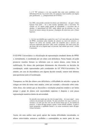 102
[...] O “M” começou a ver essa questão (das cotas para candidatos com
deficiência) há uns 3 ou 4 anos atrás, ele começou a fazer reuniões com alguns
pais, professores... [...] (Representante do GT-DAC)
Em 2002, uma grande comissão de alunos com deficiência – da qual o Aluno
Egresso fazia parte – foi a uma reunião agendada com o vice-reitor. Na
ocasião, ao ver aquele grupo grande ali aguardando, o vice-reitor não os
atendeu. A representante do DAC então sugeriu que da próxima vez, eles
fossem em menor número de pessoas. (Anotações da entrevista com o Aluno
Egresso)
[...] já teve um trabalho que a gente fez a uns 3 ou 4 anos atrás, que nós alunos
do PPNE, circulamos pelas reuniões de calouros no início do semestre e o
objetivo era entrar nas reuniões, pedir um tempinho para a pessoas que
estivesse explicando para dizer ‘olha, existe o programa, são essas coisas que
são feitas, não sei se alguém aqui vai precisar, mas saibam que existe’. (Aluna
Concluinte)
O GT-PNE Universitário é a oficialização da representação estudantil dentro do PPNE
e, normalmente, é coordenado por um aluno com deficiência. Nessa função, ele pode
promover reuniões formais ou informais com os outros alunos, como forma de
mobilização. Os alunos não participam diretamente das discussões ou decisões da
coordenação, sendo representados pelo coordenador do GT PNE-Universitário. No
entanto, em caso de discordância com alguma decisão tomada, sentem total abertura
para questionar junto à Coordenação.
Transparece na fala dos alunos com deficiência, a dificuldade de articular o grupo de
colegas em torno de temas mais amplos, como por exemplo, a discussão sobre cotas.
Além disso, eles sentem que as discussões e resoluções propostas tendem a ser lentas
porque o grupo de alunos com necessidades especiais é disperso e com pouca
representação numérica dentro da universidade.
Eu percebo essa noção que eles têm do papel deles – do nosso papel – nesse
contexto da promoção da inclusão. Os pnes percebem isso (que é preciso se
mostrar) e eu acho que eles vêm isso da mesma forma que eu. Na medida do
possível... é muito devagar porque a gente é muito diluído também. A gente é
muito pouquinho e espalhado demais e as coisas acontecem muito devagar.
(Aluno Iniciante)
Assim, em uma análise mais geral, apesar das muitas dificuldades encontradas, os
alunos entrevistados sentem-se acolhidos e contemplados na maior parte de suas
 