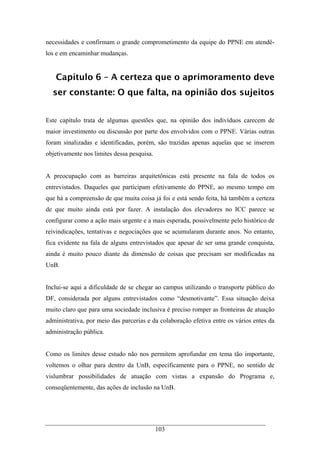 103
necessidades e confirmam o grande comprometimento da equipe do PPNE em atendê-
los e em encaminhar mudanças.
Capítulo 6 – A certeza que o aprimoramento deve
ser constante: O que falta, na opinião dos sujeitos
Este capítulo trata de algumas questões que, na opinião dos indivíduos carecem de
maior investimento ou discussão por parte dos envolvidos com o PPNE. Várias outras
foram sinalizadas e identificadas, porém, são trazidas apenas aquelas que se inserem
objetivamente nos limites dessa pesquisa.
A preocupação com as barreiras arquitetônicas está presente na fala de todos os
entrevistados. Daqueles que participam efetivamente do PPNE, ao mesmo tempo em
que há a compreensão de que muita coisa já foi e está sendo feita, há também a certeza
de que muito ainda está por fazer. A instalação dos elevadores no ICC parece se
configurar como a ação mais urgente e a mais esperada, possivelmente pelo histórico de
reivindicações, tentativas e negociações que se acumularam durante anos. No entanto,
fica evidente na fala de alguns entrevistados que apesar de ser uma grande conquista,
ainda é muito pouco diante da dimensão de coisas que precisam ser modificadas na
UnB.
Inclui-se aqui a dificuldade de se chegar ao campus utilizando o transporte público do
DF, considerada por alguns entrevistados como “desmotivante”. Essa situação deixa
muito claro que para uma sociedade inclusiva é preciso romper as fronteiras de atuação
administrativa, por meio das parcerias e da colaboração efetiva entre os vários entes da
administração pública.
Como os limites desse estudo não nos permitem aprofundar em tema tão importante,
voltemos o olhar para dentro da UnB, especificamente para o PPNE, no sentido de
vislumbrar possibilidades de atuação com vistas a expansão do Programa e,
conseqüentemente, das ações de inclusão na UnB.
 