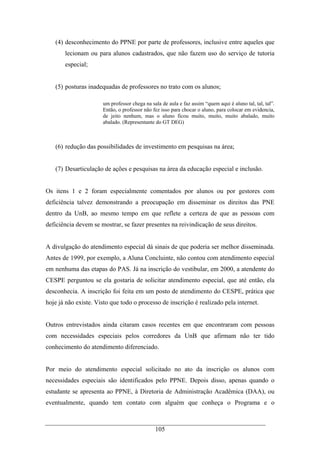 105
(4) desconhecimento do PPNE por parte de professores, inclusive entre aqueles que
lecionam ou para alunos cadastrados, que não fazem uso do serviço de tutoria
especial;
(5) posturas inadequadas de professores no trato com os alunos;
um professor chega na sala de aula e faz assim “quem aqui é aluno tal, tal, tal”.
Então, o professor não fez isso para chocar o aluno, para colocar em evidencia,
de jeito nenhum, mas o aluno ficou muito, muito, muito abalado, muito
abalado. (Representante do GT DEG)
(6) redução das possibilidades de investimento em pesquisas na área;
(7) Desarticulação de ações e pesquisas na área da educação especial e inclusão.
Os itens 1 e 2 foram especialmente comentados por alunos ou por gestores com
deficiência talvez demonstrando a preocupação em disseminar os direitos das PNE
dentro da UnB, ao mesmo tempo em que reflete a certeza de que as pessoas com
deficiência devem se mostrar, se fazer presentes na reivindicação de seus direitos.
A divulgação do atendimento especial dá sinais de que poderia ser melhor disseminada.
Antes de 1999, por exemplo, a Aluna Concluinte, não contou com atendimento especial
em nenhuma das etapas do PAS. Já na inscrição do vestibular, em 2000, a atendente do
CESPE perguntou se ela gostaria de solicitar atendimento especial, que até então, ela
desconhecia. A inscrição foi feita em um posto de atendimento do CESPE, prática que
hoje já não existe. Visto que todo o processo de inscrição é realizado pela internet.
Outros entrevistados ainda citaram casos recentes em que encontraram com pessoas
com necessidades especiais pelos corredores da UnB que afirmam não ter tido
conhecimento do atendimento diferenciado.
Por meio do atendimento especial solicitado no ato da inscrição os alunos com
necessidades especiais são identificados pelo PPNE. Depois disso, apenas quando o
estudante se apresenta ao PPNE, à Diretoria de Administração Acadêmica (DAA), ou
eventualmente, quando tem contato com alguém que conheça o Programa e o
 