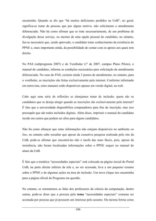 106
encaminhe. Quando se diz que “há muitos deficientes perdidos na UnB”, no geral,
significa-se tratar de pessoas que por algum motivo, não solicitaram o atendimento
diferenciado. Não há como afirmar que se trate necessariamente, de um problema de
divulgação desse serviço, ou mesmo de uma opção pessoal do candidato, no entanto,
faz-se necessário que, sendo aprovado, o candidato tome conhecimento da existência do
PPNE e, mais importante ainda, da possibilidade de contar com os apoios aos quais tem
direito.
No PAS (subprograma 2007) e do Vestibular (1º de 2007, campus Plano Piloto), o
manual do candidato, informa as condições necessárias para solicitação de atendimento
diferenciado. No caso do PAS, existem ainda 3 postos de atendimento, no entanto, para
o vestibular, as inscrições são feitas exclusivamente pela internet. Conforme informado
em entrevista, estes manuais estão disponíveis apenas em versão digital, na web.
Cabe aqui uma série de reflexões se almejamos tratar de inclusão: quem são os
candidatos que se deseja atingir quando as inscrições são exclusivamente pela internet?
É fato que a universidade disponibiliza computadores para fins de inscrição, mas isso
pressupõe que são todos incluídos digitais. Além disso, imprimir o manual do candidato
incide em custos que podem ser altos para alguns candidatos.
Não há como afiançar que estas informações não estejam disponíveis no ambiente on
line, no entanto cabe ressaltar que apesar da exaustiva pesquisa realizada pelo site da
UnB, pode-se afirmar que encontrá-las não é tarefa das mais fáceis, pois, apesar da
insistência, não foram localizadas informações sobre o PPNE sequer no manual do
aluno da UnB.
É fato que a temática “necessidades especiais” está colocada na página inicial do Portal
UnB, na parte direita inferior da tela e, ao ser acessada, leva a um pequeno resumo
sobre o PPNE e de algumas ações na área de inclusão. Um novo clique nos encaminha
para a página oficial do Programa em questão.
No entanto, se retomarmos as falas dos professores da ciência da computação, dentre
outras, pode-se dizer que a procura pelo tema “necessidades especiais” costuma ser
acionada por pessoas que já possuem um interesse pelo assunto. Da mesma forma como
 