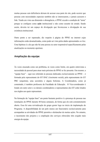 107
muitas pessoas sem deficiência deixam de acessar essa parte do site, pode ocorrer que
pessoas com necessidades especiais também não se interessarem, e jamais acessem o
link. Tendo em vista sua dimensão e abrangência, o PPNE excede a condição de “tema”
porque se configura como ação institucional e não como assunto de estudo. Sendo
assim, deveria ter um espaço de divulgação que favorecesse a divulgação de sua
existência institucional.
Outro ponto a ser repensado, diz respeito à página do PPNE na internet cujas
informações estão desatualizadas, como pode ser visto pelos dados apresentados on line.
Uma hipótese é a de que não há uma pessoa ou setor responsável especificamente pelas
atualizações no momento oportuno.
Ampliação da equipe
Às vezes encarada como um problema, às vezes como limite, em quatro entrevistas a
necessidade de pessoal para atuar mais próximo do PPNE se fez presente. Em resumo, a
“equipe base” – aqui nos referindo às pessoas dedicadas exclusivamente ao PPNE – é
formada pela representante do GT DAC (Assistente social), pela representante do GT
PRC (arquiteta), uma secretária e alguns bolsistas. A Coordenadora, como já
comentado, é também professora da Faculdade de Educação. O Vice-coordenador é
lotado em outro setor e os demais coordenadores e representantes dos GT estão lotados
nos órgãos aos quais representam.
Na formação da “equipe base” um ponto bastante positivo é a presença de pessoas nas
instalações do PPNE durante 40 horas semanais, de forma que ele está constantemente
aberto. Essa foi uma reivindicação do grupo gestor logo no início da implantação do
Programa. A disponibilidade de um pelo menos um funcionário exclusivamente para
acompanhar as atividades do PPNE permitiu o deslanchar de muitas ações. No entanto,
o incremento dos projetos e a ampliação dos serviços oferecidos têm exigido mais
energia da equipe.
 