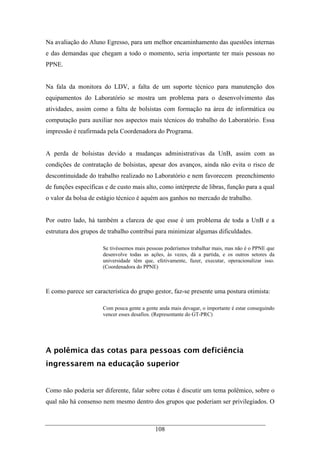 108
Na avaliação do Aluno Egresso, para um melhor encaminhamento das questões internas
e das demandas que chegam a todo o momento, seria importante ter mais pessoas no
PPNE.
Na fala da monitora do LDV, a falta de um suporte técnico para manutenção dos
equipamentos do Laboratório se mostra um problema para o desenvolvimento das
atividades, assim como a falta de bolsistas com formação na área de informática ou
computação para auxiliar nos aspectos mais técnicos do trabalho do Laboratório. Essa
impressão é reafirmada pela Coordenadora do Programa.
A perda de bolsistas devido a mudanças administrativas da UnB, assim com as
condições de contratação de bolsistas, apesar dos avanços, ainda não evita o risco de
descontinuidade do trabalho realizado no Laboratório e nem favorecem preenchimento
de funções específicas e de custo mais alto, como intérprete de libras, função para a qual
o valor da bolsa de estágio técnico é aquém aos ganhos no mercado de trabalho.
Por outro lado, há também a clareza de que esse é um problema de toda a UnB e a
estrutura dos grupos de trabalho contribui para minimizar algumas dificuldades.
Se tivéssemos mais pessoas poderíamos trabalhar mais, mas não é o PPNE que
desenvolve todas as ações, às vezes, dá a partida, e os outros setores da
universidade têm que, efetivamente, fazer, executar, operacionalizar isso.
(Coordenadora do PPNE)
E como parece ser característica do grupo gestor, faz-se presente uma postura otimista:
Com pouca gente a gente anda mais devagar, o importante é estar conseguindo
vencer esses desafios. (Representante do GT-PRC)
A polêmica das cotas para pessoas com deficiência
ingressarem na educação superior
Como não poderia ser diferente, falar sobre cotas é discutir um tema polêmico, sobre o
qual não há consenso nem mesmo dentro dos grupos que poderiam ser privilegiados. O
 
