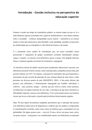 10
Introdução – Gestão inclusiva na perspectiva da
educação superior
Estamos vivendo um tempo de contradições globais: ao mesmo tempo em que se vê o
individualismo egoísta exarcebado sob a égide do neoliberalismo e seus efeitos nefastos
sobre a sociedade – violência, desigualdade social, miséria – intensifica-se ao mesmo
tempo as lutas pela democracia, pela liberdade e pela igualdade, pautadas em preceitos
de solidariedade que se contrapõem à visão liberal de homem e de mundo.
E é justamente nesse cenário de contradições que, em nossa sociedade, temos
presenciado o surgimento de grupos socialmente excluídos demandando atenção,
espaço e respeito. As pessoas com deficiência, pouco a pouco, têm galgado barreiras
físicas e culturais erguidas em séculos de isolamento e segregação.
As iniciativas oficiais de âmbito nacional para atendimento educacional a pessoas com
deficiência possuem história recente, muito marcada pelas campanhas promovidas pelo
governo federal, em 1957. No entanto, a presença de instituições não governamentais e
associações de pais em prol da educação de suas crianças datam de antes disso e estão
presentes em diversos pontos do país (MAZZOTA, 2001). A luta pelos direitos das
pessoas com deficiência é historicamente impregnada por batalhas individuais e
coletivas – pais, parentes, amigos – pessoas que por motivos muito, muito pessoais,
reconheceram em algum momento de sua vida, a relevância de agir para minimizar as
dificuldades impostas à pessoa com deficiência. E foi a provocação desses movimentos
sociais que levou a efetivação e à positivação de direitos historicamente negados.
Hoje, 50 anos depois da primeira campanha, percebemos que a educação das pessoas
com deficiência ainda carece de diagnósticos e análises que nos ajudem a compreender
as transformações ocorridas, assim como carece de políticas que a contemplem em sua
globalidade. Há alguns poucos anos – cerca de 10 anos, talvez um pouco mais, talvez
um pouco menos – começaram a ser contabilizados alunos com deficiência na educação
 