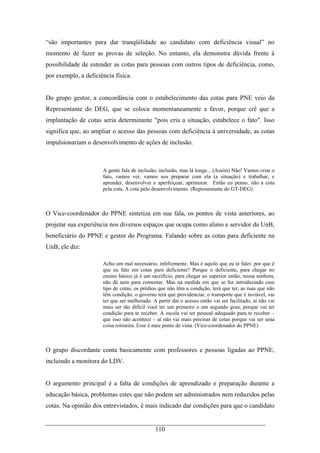 110
“são importantes para dar tranqüilidade ao candidato com deficiência visual” no
momento de fazer as provas de seleção. No entanto, ela demonstra dúvida frente à
possibilidade de estender as cotas para pessoas com outros tipos de deficiência, como,
por exemplo, a deficiência física.
Do grupo gestor, a concordância com o estabelecimento das cotas para PNE veio da
Representante do DEG, que se coloca momentaneamente a favor, porque crê que a
implantação de cotas seria determinante "pois cria a situação, estabelece o fato". Isso
significa que, ao ampliar o acesso das pessoas com deficiência à universidade, as cotas
impulsionariam o desenvolvimento de ações de inclusão.
A gente fala de inclusão, inclusão, mas lá longe... (Assim) Não! Vamos criar o
fato, vamos ver, vamos nos preparar com ela (a situação) e trabalhar, e
aprender, desenvolver e aperfeiçoar, aprimorar. Então eu penso, não a cota
pela cota. A cota pelo desenvolvimento. (Representante do GT-DEG)
O Vice-coordenador do PPNE sintetiza em sua fala, os pontos de vista anteriores, ao
projetar sua experiência nos diversos espaços que ocupa como aluno e servidor da UnB,
beneficiário do PPNE e gestor do Programa. Falando sobre as cotas para deficiente na
UnB, ele diz:
Acho um mal necessário, infelizmente. Mas é aquilo que eu te falei: por que é
que eu falo em cotas para deficiente? Porque o deficiente, para chegar no
ensino básico já é um sacrifício, para chegar ao superior então, nossa senhora,
não dá nem para comentar. Mas na medida em que se for introduzindo esse
tipo de cotas, os prédios que não têm a condição, terá que ter, as ruas que não
têm condição, o governo terá que providenciar, o transporte que é inviável, vai
ter que ser melhorado. A partir daí o acesso então vai ser facilitado, aí não vai
mais ser tão difícil você ter um primeiro e um segundo grau, porque vai ter
condição para te receber. A escola vai ter pessoal adequado para te receber –
que isso não acontece – aí não vai mais precisar de cotas porque vai ser uma
coisa rotineira. Esse é meu ponto de vista. (Vice-coordenador do PPNE)
O grupo discordante conta basicamente com professores e pessoas ligadas ao PPNE,
incluindo a monitora do LDV.
O argumento principal é a falta de condições de aprendizado e preparação durante a
educação básica, problemas estes que não podem ser administrados nem reduzidos pelas
cotas. Na opinião dos entrevistados, é mais indicado dar condições para que o candidato
 
