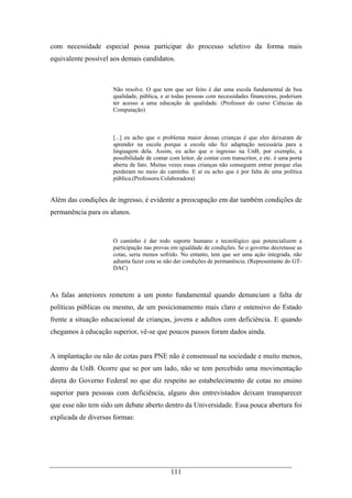 111
com necessidade especial possa participar do processo seletivo da forma mais
equivalente possível aos demais candidatos.
Não resolve. O que tem que ser feito é dar uma escola fundamental de boa
qualidade, pública, e aí todas pessoas com necessidades financeiras, poderiam
ter acesso a uma educação de qualidade. (Professor do curso Ciências da
Computação)
[...] eu acho que o problema maior dessas crianças é que eles deixaram de
aprender na escola porque a escola não fez adaptação necessária para a
linguagem dela. Assim, eu acho que o ingresso na UnB, por exemplo, a
possibilidade de contar com leitor, de contar com transcritor, e etc. é uma porta
aberta de fato. Muitas vezes essas crianças não conseguem entrar porque elas
perderam no meio do caminho. E aí eu acho que é por falta de uma política
pública.(Professora Colaboradora)
Além das condições de ingresso, é evidente a preocupação em dar também condições de
permanência para os alunos.
O caminho é dar todo suporte humano e tecnológico que potencializem a
participação nas provas em igualdade de condições. Se o governo decretasse as
cotas, seria menos sofrido. No entanto, tem que ser uma ação integrada, não
adianta fazer cota se não der condições de permanência. (Representante do GT-
DAC)
As falas anteriores remetem a um ponto fundamental quando denunciam a falta de
políticas públicas ou mesmo, de um posicionamento mais claro e ostensivo do Estado
frente a situação educacional de crianças, jovens e adultos com deficiência. E quando
chegamos à educação superior, vê-se que poucos passos foram dados ainda.
A implantação ou não de cotas para PNE não é consensual na sociedade e muito menos,
dentro da UnB. Ocorre que se por um lado, não se tem percebido uma movimentação
direta do Governo Federal no que diz respeito ao estabelecimento de cotas no ensino
superior para pessoas com deficiência, alguns dos entrevistados deixam transparecer
que esse não tem sido um debate aberto dentro da Universidade. Essa pouca abertura foi
explicada de diversas formas:
 