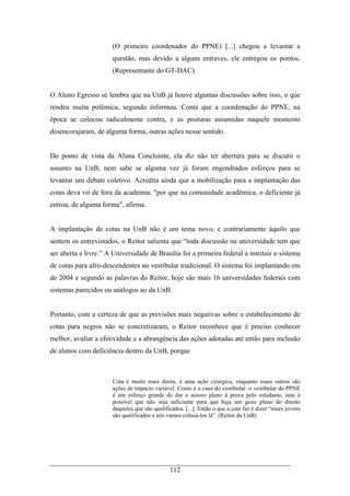 112
(O primeiro coordenador do PPNE) [...] chegou a levantar a
questão, mas devido a alguns entraves, ele entregou os pontos.
(Representante do GT-DAC)
O Aluno Egresso se lembra que na UnB já houve algumas discussões sobre isso, o que
rendeu muita polêmica, segundo informou. Conta que a coordenação do PPNE, na
época se colocou radicalmente contra, e as posturas assumidas naquele momento
desencorajaram, de alguma forma, outras ações nesse sentido.
Do ponto de vista da Aluna Concluinte, ela diz não ter abertura para se discutir o
assunto na UnB, nem sabe se alguma vez já foram engendrados esforços para se
levantar um debate coletivo. Acredita ainda que a mobilização para a implantação das
cotas deva vir de fora da academia, "por que na comunidade acadêmica, o deficiente já
entrou, de alguma forma", afirma.
A implantação de cotas na UnB não é um tema novo, e contrariamente àquilo que
sentem os entrevistados, o Reitor salienta que “toda discussão na universidade tem que
ser aberta e livre.” A Universidade de Brasília foi a primeira federal a instituir o sistema
de cotas para afro-descendentes no vestibular tradicional. O sistema foi implantando em
de 2004 e segundo as palavras do Reitor, hoje são mais 16 universidades federais com
sistemas parecidos ou análogos ao da UnB.
Portanto, com a certeza de que as previsões mais negativas sobre o estabelecimento de
cotas para negros não se concretizaram, o Reitor reconhece que é preciso conhecer
melhor, avaliar a efetividade e a abrangência das ações adotadas até então para inclusão
de alunos com deficiência dentro da UnB, porque
Cota é muito mais direta, é uma ação cirúrgica, enquanto esses outros são
ações de impacto variável. Como é o caso do vestibular: o vestibular do PPNE
é um esforço grande de dar o acesso pleno à prova pelo estudante, mas é
possível que não seja suficiente para que haja um gozo pleno do direito
daqueles que são qualificados. [...]. Então o que a cota faz é dizer “esses jovens
são qualificados e nós vamos colocá-los lá”. (Reitor da UnB)
 