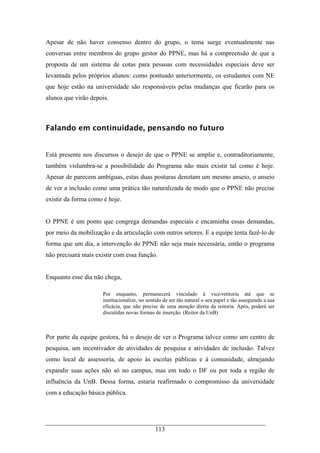 113
Apesar de não haver consenso dentro do grupo, o tema surge eventualmente nas
conversas entre membros do grupo gestor do PPNE, mas há a compreensão de que a
proposta de um sistema de cotas para pessoas com necessidades especiais deve ser
levantada pelos próprios alunos: como pontuado anteriormente, os estudantes com NE
que hoje estão na universidade são responsáveis pelas mudanças que ficarão para os
alunos que virão depois.
Falando em continuidade, pensando no futuro
Está presente nos discursos o desejo de que o PPNE se amplie e, contraditoriamente,
também vislumbra-se a possibilidade do Programa não mais existir tal como é hoje.
Apesar de parecem ambíguas, estas duas posturas denotam um mesmo anseio, o anseio
de ver a inclusão como uma prática tão naturalizada de modo que o PPNE não precise
existir da forma como é hoje.
O PPNE é um ponto que congrega demandas especiais e encaminha essas demandas,
por meio da mobilização e da articulação com outros setores. E a equipe tenta fazê-lo de
forma que um dia, a intervenção do PPNE não seja mais necessária, então o programa
não precisará mais existir com essa função.
Enquanto esse dia não chega,
Por enquanto, permanecerá vinculado à vice-retitoria até que se
institucionalize, no sentido de ser tão natural o seu papel e tão assegurada a sua
eficácia, que não precise de uma atenção direta da reitoria. Após, poderá ser
discutidas novas formas de inserção. (Reitor da UnB)
Por parte da equipe gestora, há o desejo de ver o Programa talvez como um centro de
pesquisa, um incentivador de atividades de pesquisa e atividades de inclusão. Talvez
como local de assessoria, de apoio às escolas públicas e à comunidade, almejando
expandir suas ações não só no campus, mas em todo o DF ou por toda a região de
influência da UnB. Dessa forma, estaria reafirmado o compromisso da universidade
com a educação básica pública.
 