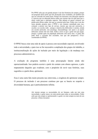 114
Pro PPNE acho que um grande projeto é sair das fronteiras do campus, porque
um programa desse porte que tem alcançado esses resultados, ele também tem
que ser colocado em outras áreas. Porque nós mexemos com educação superior
e é preciso que na educação básica tenha esse mesmo tipo de ação para que o
aluno venha para a educação superior. Não adianta eu querer construir um
prédio pelo último andar, tem que se construir pela base. Então esse é um dos
meus grandes projetos para o PPNE e nós estamos caminhado para isso,
começar a prestar esse tipo de serviço, mesmo que seja por assessoria, a
escolas e as escolas onde... porque a maioria dos deficientes é carente, estuda
em escolar particular, tem psicólogo, fonoaudiólogo, tem apoio e já aquele
deficiente carente não tem nada. Então é nisso aí que a gente tem que pegar,
porque a grande parte da população deficiente está nessa área. A gente não
pode fazer a exclusão dos excluídos, tem que dar perspectiva. (Vice-
coordenador do PPNE)
O PPNE busca criar uma rede de apoio à pessoa com necessidade especial, envolvendo
toda a universidade, e para isso se faz necessário a ampliação dos grupos de trabalho, a
institucionalização de ações de inclusão por meio da legislação e da mudança nos
processos administrativos.
A avaliação do programa também é uma preocupação latente ainda não
operacionalizada. Isso poderia ocorrer a partir do contato com alunos egressos, e pelo
mapeamento daqueles que evadiram, com o propósito de ouvir suas histórias, suas
sugestões e a partir disso, aprimorar.
Essa é uma outra fala muito presente nas entrevistas, a exigência de aprimorar sempre.
O processo de inclusão é um processo contínuo por que se baseia no respeito a
diversidade humana, que é particularmente infinita.
Até mesmo porque as necessidades do ser humano, cada um tem uma
necessidade, a gente nunca vai estar pronto para todas as necessidades. Então
acho que esta sempre se aprimorando e a gente vai estar sempre no meio de um
processo. (Aluno iniciante)
 