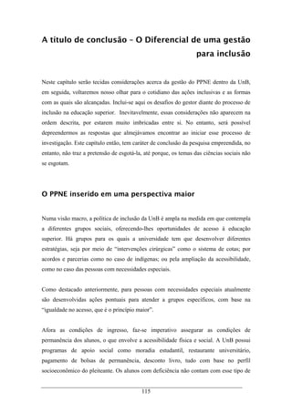 115
A título de conclusão – O Diferencial de uma gestão
para inclusão
Neste capítulo serão tecidas considerações acerca da gestão do PPNE dentro da UnB,
em seguida, voltaremos nosso olhar para o cotidiano das ações inclusivas e as formas
com as quais são alcançadas. Inclui-se aqui os desafios do gestor diante do processo de
inclusão na educação superior. Inevitavelmente, essas considerações não aparecem na
ordem descrita, por estarem muito imbricadas entre si. No entanto, será possível
depreendermos as respostas que almejávamos encontrar ao iniciar esse processo de
investigação. Este capítulo então, tem caráter de conclusão da pesquisa empreendida, no
entanto, não traz a pretensão de esgotá-la, até porque, os temas das ciências sociais não
se esgotam.
O PPNE inserido em uma perspectiva maior
Numa visão macro, a política de inclusão da UnB é ampla na medida em que contempla
a diferentes grupos sociais, oferecendo-lhes oportunidades de acesso à educação
superior. Há grupos para os quais a universidade tem que desenvolver diferentes
estratégias, seja por meio de “intervenções cirúrgicas” como o sistema de cotas; por
acordos e parcerias como no caso de indígenas; ou pela ampliação da acessibilidade,
como no caso das pessoas com necessidades especiais.
Como destacado anteriormente, para pessoas com necessidades especiais atualmente
são desenvolvidas ações pontuais para atender a grupos específicos, com base na
“igualdade no acesso, que é o princípio maior”.
Afora as condições de ingresso, faz-se imperativo assegurar as condições de
permanência dos alunos, o que envolve a acessibilidade física e social. A UnB possui
programas de apoio social como moradia estudantil, restaurante universitário,
pagamento de bolsas de permanência, desconto livro, tudo com base no perfil
socioeconômico do pleiteante. Os alunos com deficiência não contam com esse tipo de
 