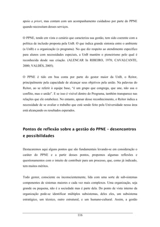116
apoio a priori, mas contam com um acompanhamento cuidadoso por parte do PPNE
quando necessitam desses serviços.
O PPNE, tendo em vista o cenário que caracteriza sua gestão, tem sido coerente com a
política de inclusão proposta pela UnB. O que indica grande sintonia entre o ambiente
(a UnB) e a organização (o programa). No que diz respeito ao atendimento específico
para alunos com necessidades especiais, a UnB mantém o pioneirismo pelo qual é
reconhecida desde sua criação. (ALENCAR In RIBEIRO, 1978; CAVALCANTE,
2000; VALDÉS, 2005).
O PPNE é tido em boa conta por parte do gestor maior da UnB, o Reitor,
principalmente pela capacidade de alcançar seus objetivos pela união. Na palavras do
Reitor, ao se referir à equipe base, “é um grupo que congrega, que une, não usa o
conflito, mas o união”. E se isso é visível dentro do Programa, também transparece nas
relações que ele estabelece. No entanto, apesar desse reconhecimento, o Reitor indica a
necessidade de se avaliar o trabalho que está sendo feito pela Universidade nessa área
está alcançando os resultados esperados.
Pontos de reflexão sobre a gestão do PPNE – desencontros
e possibilidades
Destacaremos aqui alguns pontos que são fundamentais levando-se em consideração o
caráter do PPNE e a partir desses pontos, propomos algumas reflexões e
questionamentos com o intuito de contribuir para um processo, que, como já indicado,
tem muitos méritos.
Todo gestor, consciente ou inconscientemente, lida com uma sorte de sub-sistemas
componentes de sistemas maiores e cada vez mais complexos. Uma organização, seja
grande ou pequena, não é a sociedade mas é parte dela. Do ponto de vista interno da
organização pode-se identificar múltiplos subsistemas, deles eles, um subsistema
estratégico, um técnico, outro estrutural, e um humano-cultural. Assim, a gestão
 