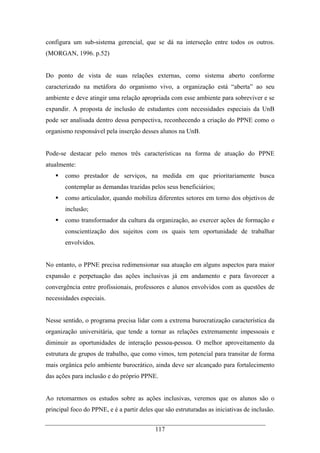 117
configura um sub-sistema gerencial, que se dá na interseção entre todos os outros.
(MORGAN, 1996. p.52)
Do ponto de vista de suas relações externas, como sistema aberto conforme
caracterizado na metáfora do organismo vivo, a organização está “aberta” ao seu
ambiente e deve atingir uma relação apropriada com esse ambiente para sobreviver e se
expandir. A proposta de inclusão de estudantes com necessidades especiais da UnB
pode ser analisada dentro dessa perspectiva, reconhecendo a criação do PPNE como o
organismo responsável pela inserção desses alunos na UnB.
Pode-se destacar pelo menos três características na forma de atuação do PPNE
atualmente:
como prestador de serviços, na medida em que prioritariamente busca
contemplar as demandas trazidas pelos seus beneficiários;
como articulador, quando mobiliza diferentes setores em torno dos objetivos de
inclusão;
como transformador da cultura da organização, ao exercer ações de formação e
conscientização dos sujeitos com os quais tem oportunidade de trabalhar
envolvidos.
No entanto, o PPNE precisa redimensionar sua atuação em alguns aspectos para maior
expansão e perpetuação das ações inclusivas já em andamento e para favorecer a
convergência entre profissionais, professores e alunos envolvidos com as questões de
necessidades especiais.
Nesse sentido, o programa precisa lidar com a extrema burocratização característica da
organização universitária, que tende a tornar as relações extremamente impessoais e
diminuir as oportunidades de interação pessoa-pessoa. O melhor aproveitamento da
estrutura de grupos de trabalho, que como vimos, tem potencial para transitar de forma
mais orgânica pelo ambiente burocrático, ainda deve ser alcançado para fortalecimento
das ações para inclusão e do próprio PPNE.
Ao retomarmos os estudos sobre as ações inclusivas, veremos que os alunos são o
principal foco do PPNE, e é a partir deles que são estruturadas as iniciativas de inclusão.
 