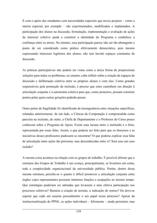 118
É com o apoio dos estudantes com necessidades especiais que novos projetos – como a
tutoria especial, por exemplo – são experimentados, modificados e implantados. A
participação dos alunos na discussão, formulação, implementação e avaliação de ações
de interesse coletivo ajuda a construir a identidade do Programa e estabelece a
confiança entre os atores. No entanto, essa participação parece não ser tão abrangente a
ponto de ser considerada como prática efetivamente democrática, pois mesmo
expressando interesses legítimos dos alunos, não tem havido espaços constantes de
discussão.
As práticas participativas não podem ser vistas como a única forma de proporcionar
soluções para todos os problemas, no entanto, cabe refletir sobre a criação de espaços de
discussão e deliberação coletiva entre os próprios alunos e com eles. Como grandes
responsáveis pela promoção da inclusão, é preciso que estes caminhem em direção à
articulação conjunta e à autonomia coletiva para que, como pioneiros, possam construir
pontes pelas quais outras gerações poderão passar.
Outro ponto de fragilidade foi identificado da incongruência entre situações específicas,
relatadas anteriormente: de um lado, a Ciência da Computação é compreendida como
parceira na inclusão, de outro, a Chefa de Departamento e o Professor do Curso pouco
conhecem sobre o Programa de Apoio. Existe uma lacuna entre o instituído e o feito,
representada por essas falas. Assim, o que poderia ser feito para que os discursos e as
iniciativas desses professores pudessem se encontrar? O que poderia explicar essa falta
de articulação entre ações tão próximas, mas desconhecidas entre si? Será esse um caso
isolado?
A mesma coisa acontece na relação com os grupos de trabalho. É possível afirmar que a
estrutura dos Grupos de Trabalho é um avanço, principalmente, se levarmos em conta,
toda a complexidade organizacional da universidade pública. Porém, dentro dessa
mesma estrutura, percebe-se o quanto é difícil promover a articulação conjunta entre
órgãos cujos representantes possuem inúmeras funções e ocupações ao mesmo tempo.
Que estratégias poderiam ser adotadas que levassem a uma efetiva participação nos
processos coletivos? Bastaria a criação de normas, a indicação de nomes? Ou deve-se
esperar que cada um assuma pessoalmente o seu papel nesse processo? Apesar da
institucionalização do PPNE, as ações individuais – felizmente – ainda persistem, mas
 