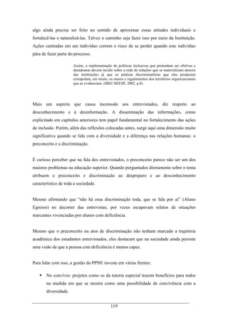 119
algo ainda precisa ser feito no sentido de aproximar essas atitudes individuais e
fortalecê-las e naturalizá-las. Talvez o caminho seja fazer isso por meio da Instituição.
Ações centradas em um indivíduo correm o risco de se perder quando este indivíduo
pára de fazer parte do processo.
Assim, a implementação de políticas inclusivas que pretendam ser efetivas e
duradouras devem incidir sobre a rede de relações que se materializam através
das instituições já que as práticas discriminatórias que elas produzem
extrapolam, em muito, os muros e regulamentos dos territórios organizacionais
que as evidenciam. (MEC/SEESP, 2002. p.8)
Mais um aspecto que causa incomodo aos entrevistados, diz respeito ao
desconhecimento e à desinformação. A disseminação das informações, como
explicitado em capítulos anteriores tem papel fundamental no fortalecimento das ações
de inclusão. Porém, além das reflexões colocadas antes, surge aqui uma dimensão muito
significativa quando se lida com a diversidade e a diferença nas relações humanas: o
preconceito e a discriminação.
É curioso perceber que na fala dos entrevistados, o preconceito parece não ser um dos
maiores problemas na educação superior. Quando perguntados diretamente sobre o tema
atribuem o preconceito e discriminação ao despreparo e ao desconhecimento
característico de toda a sociedade.
Mesmo afirmando que “não há essa discriminação toda, que se fala por ai” (Aluno
Egresso) no decorrer das entrevistas, por vezes escapavam relatos de situações
marcantes vivenciadas por alunos com deficiência.
Mesmo que o preconceito ou atos de discriminação não tenham marcado a trajetória
acadêmica dos estudantes entrevistados, eles destacam que na sociedade ainda persiste
uma visão de que a pessoa com deficiência é menos capaz.
Para lidar com isso, a gestão do PPNE investe em várias frentes:
No convívio: projetos como os da tutoria especial trazem benefícios para todos
na medida em que se mostra como uma possibilidade de convivência com a
diversidade.
 