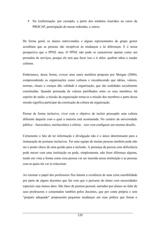 120
Na (in)formação: por exemplo, a partir dos módulos inseridos no curso da
PROCAP, participação de mesas redondas, e outros.
De forma geral, os alunos entrevistados e alguns representantes do grupo gestor
acreditam que as pessoas são receptivas às mudanças e às diferenças. E é nessa
perspectiva que o PPNE atua. O PPNE não pode se caracterizar apenas como um
prestador de serviços, porque ele tem que fazer isso e ir além: quebrar tabus e mudar
culturas.
Poderíamos, dessa forma, evocar uma outra metáfora proposta por Morgan (2006),
compreendendo as organizações como culturas e reconhecendo que idéias, valores,
normas, rituais e crenças dão validade à organização, que são realidades socialmente
constituídas. Quando permeada de valores partilhados entre os seus membros, há
espírito de união, a missão da organização torna-se a missão dos membros e parte dessa
missão significa participar da construção da cultura da organização.
Pensar de forma inclusiva, viver com o objetivo de incluir pressupõe uma cultura
diferente daquela com o qual a maioria está acostumada. No cenário da universidade
pública – burocrático, meritocrático e elitista – isso vem configurar um enorme desafio.
Certamente o fato de ter informação e divulgação não é o único determinante para a
instauração de posturas inclusivas. Ter uma equipe de muitas pessoas também pode não
ser o ponto chave de uma gestão para a inclusão. A presença da pessoa com deficiência
pode mexer com uma instituição ou pode, simplesmente, não fazer diferença alguma,
tendo em vista a forma como essa pessoa vai ser inserida nessa instituição e as pessoas
com as quais ela vai se relacionar.
Ao retomar o papel dos professores fica latente a existência de uma certa sensibilidade
por parte de alguns docentes que faz com que o percurso do aluno com necessidades
especiais seja menos duro. São fatos de postura pessoal, narrados por alunos ao falar de
seus professores e comentados também pelos docentes, que por conta própria e sem
“preparo adequado” propuseram pequenas mudanças em suas prática que foram o
 