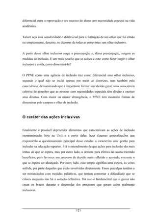 121
diferencial entre a reprovação e seu sucesso do aluno com necessidade especial na vida
acadêmica.
Talvez seja essa sensibilidade o diferencial para a formação de um olhar que foi citado
ou simplesmente, descrito, no decorrer de todas as entrevistas: um olhar inclusivo.
A partir desse olhar inclusivo surge a preocupação e, dessa preocupação, surgem as
medidas de inclusão. E um mais desafio que se coloca é este: como fazer surgir o olhar
inclusivo e ainda, como disseminá-lo?
O PPNE como uma agência de inclusão traz como diferencial esse olhar inclusivo,
segundo o qual não se inclui apenas por meio de diretrizes, mas também pela
convivência, demonstrando que é importante formar um ideário geral, uma consciência
coletiva de perceber que as pessoas com necessidades especiais têm direito a exercer
seus direitos. Com maior ou menor abrangência, o PPNE tem mostrado formas de
disseminar pelo campus o olhar da inclusão.
O caráter das ações inclusivas
Finalmente é possível depreender elementos que caracterizam as ações de inclusão
experimentadas hoje na UnB e a partir delas fazer algumas generalizações que
responderão o questionamento principal desse estudo: o caracteriza uma gestão para
inclusão na educação superior. Há o entendimento de que ações para inclusão são mais
lentas do que se espera, mas por outro lado, a demora para efetivá-las acaba trazendo
benefícios, pois favorece um processo de decisão mais refletido e acertado, coerente o
que se espera ser alcançado. Por outro lado, esse tempo significa uma espera, às vezes
sofrida, por parte daqueles que estão envolvidos diretamente. Esses percalços tendem a
ser minimizados com medidas paliativas, que tentam contornar a dificuldade que se
coloca enquanto não há a solução definitiva. Por isso é fundamental que o gestor não
cruze os braços durante o desenrolar dos processos que geram ações realmente
inclusivas.
 