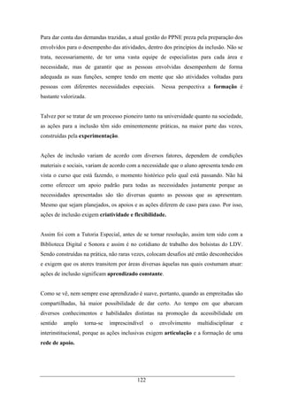 122
Para dar conta das demandas trazidas, a atual gestão do PPNE preza pela preparação dos
envolvidos para o desempenho das atividades, dentro dos princípios da inclusão. Não se
trata, necessariamente, de ter uma vasta equipe de especialistas para cada área e
necessidade, mas de garantir que as pessoas envolvidas desempenhem de forma
adequada as suas funções, sempre tendo em mente que são atividades voltadas para
pessoas com diferentes necessidades especiais. Nessa perspectiva a formação é
bastante valorizada.
Talvez por se tratar de um processo pioneiro tanto na universidade quanto na sociedade,
as ações para a inclusão têm sido eminentemente práticas, na maior parte das vezes,
construídas pela experimentação.
Ações de inclusão variam de acordo com diversos fatores, dependem de condições
materiais e sociais, variam de acordo com a necessidade que o aluno apresenta tendo em
vista o curso que está fazendo, o momento histórico pelo qual está passando. Não há
como oferecer um apoio padrão para todas as necessidades justamente porque as
necessidades apresentadas são tão diversas quanto as pessoas que as apresentam.
Mesmo que sejam planejados, os apoios e as ações diferem de caso para caso. Por isso,
ações de inclusão exigem criatividade e flexibilidade.
Assim foi com a Tutoria Especial, antes de se tornar resolução, assim tem sido com a
Biblioteca Digital e Sonora e assim é no cotidiano de trabalho dos bolsistas do LDV.
Sendo construídas na prática, não raras vezes, colocam desafios até então desconhecidos
e exigem que os atores transitem por áreas diversas àquelas nas quais costumam atuar:
ações de inclusão significam aprendizado constante.
Como se vê, nem sempre esse aprendizado é suave, portanto, quando as empreitadas são
compartilhadas, há maior possibilidade de dar certo. Ao tempo em que abarcam
diversos conhecimentos e habilidades distintas na promoção da acessibilidade em
sentido amplo torna-se imprescindível o envolvimento multidisciplinar e
interinstitucional, porque as ações inclusivas exigem articulação e a formação de uma
rede de apoio.
 