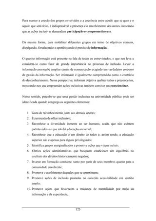 123
Para manter a coesão dos grupos envolvidos e a coerência entre aquilo que se quer e o
aquilo que será feito, é indispensável a presença e o envolvimento dos atores, indicando
que as ações inclusivas demandam participação e comprometimento.
Da mesma forma, para mobilizar diferentes grupos em torno de objetivos comuns,
divulgando, fortalecendo e aperfeiçoando é preciso de informação.
O quesito informação está presente na fala de todos os entrevistados, o que nos leva a
considerá-lo como fator de grande importância no processo de inclusão. Levar a
informação pressupõe ampliar canais de comunicação exigindo um verdadeiro processo
de gestão da informação. Ser informado é igualmente compreendido como o contrário
do desconhecimento. Nessa perspectiva, informar objetiva quebrar tabus e preconceitos,
mostrando-nos que empreender ações inclusivas também consiste em conscientizar.
Nesse sentido, percebe-se que uma gestão inclusiva na universidade pública pode ser
identificada quando congrega os seguintes elementos:
1. Goza de reconhecimento junto aos demais setores;
2. É permeada de olhar inclusivo;
3. Reconhece a diversidade inerente ao ser humano, aceita que não existem
padrões ideais e que não há educação universal;
4. Reconhece que a educação é um direito de todos e, assim sendo, a educação
superior não é apenas para alguns privilegiados;
5. Identifica grupos marginalizados e promove ações que visem incluir;
6. Efetiva ações administrativas que busquem estabelecer um equilíbrio no
usufruto dos direitos historicamente negados;
7. Investe em formação constante, tanto por parte de seus membros quanto para a
comunidade envolvente;
8. Promove o acolhimento daqueles que se aproximam;
9. Promove ações de inclusão pautadas no conceito acessibilidade em sentido
amplo;
10. Promove ações que favorecem a mudança de mentalidade por meio da
informação e da experiência;
 