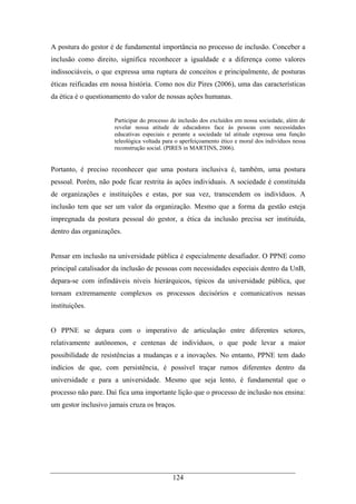 124
A postura do gestor é de fundamental importância no processo de inclusão. Conceber a
inclusão como direito, significa reconhecer a igualdade e a diferença como valores
indissociáveis, o que expressa uma ruptura de conceitos e principalmente, de posturas
éticas reificadas em nossa história. Como nos diz Pires (2006), uma das características
da ética é o questionamento do valor de nossas ações humanas.
Participar do processo de inclusão dos excluídos em nossa sociedade, além de
revelar nossa atitude de educadores face às pessoas com necessidades
educativas especiais e perante a sociedade tal atitude expressa uma função
teleológica voltada para o aperfeiçoamento ético e moral dos indivíduos nessa
reconstrução social. (PIRES in MARTINS, 2006).
Portanto, é preciso reconhecer que uma postura inclusiva é, também, uma postura
pessoal. Porém, não pode ficar restrita às ações individuais. A sociedade é constituída
de organizações e instituições e estas, por sua vez, transcendem os indivíduos. A
inclusão tem que ser um valor da organização. Mesmo que a forma da gestão esteja
impregnada da postura pessoal do gestor, a ética da inclusão precisa ser instituída,
dentro das organizações.
Pensar em inclusão na universidade pública é especialmente desafiador. O PPNE como
principal catalisador da inclusão de pessoas com necessidades especiais dentro da UnB,
depara-se com infindáveis níveis hierárquicos, típicos da universidade pública, que
tornam extremamente complexos os processos decisórios e comunicativos nessas
instituições.
O PPNE se depara com o imperativo de articulação entre diferentes setores,
relativamente autônomos, e centenas de indivíduos, o que pode levar a maior
possibilidade de resistências a mudanças e a inovações. No entanto, PPNE tem dado
indícios de que, com persistência, é possível traçar rumos diferentes dentro da
universidade e para a universidade. Mesmo que seja lento, é fundamental que o
processo não pare. Daí fica uma importante lição que o processo de inclusão nos ensina:
um gestor inclusivo jamais cruza os braços.
 