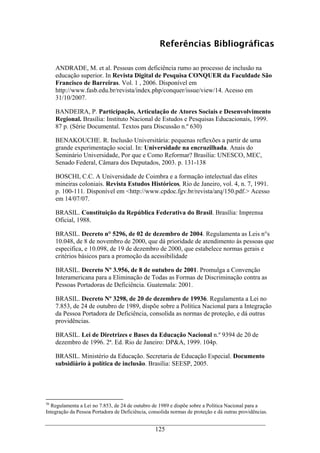 125
Referências Bibliográficas
ANDRADE, M. et al. Pessoas com deficiência rumo ao processo de inclusão na
educação superior. In Revista Digital de Pesquisa CONQUER da Faculdade São
Francisco de Barreiras. Vol. 1 , 2006. Disponível em
http://www.fasb.edu.br/revista/index.php/conquer/issue/view/14. Acesso em
31/10/2007.
BANDEIRA, P. Participação, Articulação de Atores Sociais e Desenvolvimento
Regional. Brasília: Instituto Nacional de Estudos e Pesquisas Educacionais, 1999.
87 p. (Série Documental. Textos para Discussão n.º 630)
BENAKOUCHE. R. Inclusão Universitária: pequenas reflexões a partir de uma
grande experimentação social. In: Universidade na encruzilhada. Anais do
Seminário Universidade, Por que e Como Reformar? Brasília: UNESCO, MEC,
Senado Federal, Câmara dos Deputados, 2003. p. 131-138
BOSCHI, C.C. A Universidade de Coimbra e a formação intelectual das elites
mineiras coloniais. Revista Estudos Históricos, Rio de Janeiro, vol. 4, n. 7, 1991.
p. 100-111. Disponível em <http://www.cpdoc.fgv.br/revista/arq/150.pdf.> Acesso
em 14/07/07.
BRASIL. Constituição da República Federativa do Brasil. Brasília: Imprensa
Oficial, 1988.
BRASIL. Decreto n° 5296, de 02 de dezembro de 2004. Regulamenta as Leis n°s
10.048, de 8 de novembro de 2000, que dá prioridade de atendimento às pessoas que
especifica, e 10.098, de 19 de dezembro de 2000, que estabelece normas gerais e
critérios básicos para a promoção da acessibilidade
BRASIL. Decreto Nº 3.956, de 8 de outubro de 2001. Promulga a Convenção
Interamericana para a Eliminação de Todas as Formas de Discriminação contra as
Pessoas Portadoras de Deficiência. Guatemala: 2001.
BRASIL. Decreto Nº 3298, de 20 de dezembro de 19936. Regulamenta a Lei no
7.853, de 24 de outubro de 1989, dispõe sobre a Política Nacional para a Integração
da Pessoa Portadora de Deficiência, consolida as normas de proteção, e dá outras
providências.
BRASIL. Lei de Diretrizes e Bases da Educação Nacional n.º 9394 de 20 de
dezembro de 1996. 2ª. Ed. Rio de Janeiro: DP&A, 1999. 104p.
BRASIL. Ministério da Educação. Secretaria de Educação Especial. Documento
subsidiário à política de inclusão. Brasília: SEESP, 2005.
36
Regulamenta a Lei no 7.853, de 24 de outubro de 1989 e dispõe sobre a Política Nacional para a
Integração da Pessoa Portadora de Deficiência, consolida normas de proteção e dá outras providências.
 