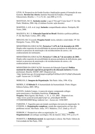 127
LÜCK. H. Perspectivas da Gestão Escolar e Implicações quanto à Formação de seus
Gestores. Revista Em Aberto. Instituto Nacional de Estudos e Pesquisas
Educacionais, Brasília. v. 17, n.72, fev. /jun.2000. p.11-33,
MANTOAN, M.T.E. Inclusão escolar: o que é? Por quê? Como fazer? 2a
. Ed. São
Paulo: Moderna, 2006. 64p. (Cotidiano Escolar: ação docente)
MARTINS, L.A.R. et al. (org). Inclusão: compartilhando saberes. Petrópolis, RJ:
Vozes, 2006.
MAZZOTA, M. J. S. Educação Especial no Brasil: História e políticas públicas.
3ª. Ed. São Paulo: Cortez, 2001. 208p.
MINAYO, M.C.S (coord). Pesquisa Social: teoria, método e criatividade. 19ª. Ed.
Petrópolis: Vozes, 1994. 80p.
MINISTÉRIO DA EDUCAÇÃO. Portaria nº 1.679, de 2 de dezembro de 1999.
Dispõe sobre requisitos de acessibilidade de pessoas portadoras de deficiências, para
instruir os processos de autorização e de reconhecimento de cursos, e de
credenciamento de instituições.
MINISTÉRIO DA EDUCAÇÃO. Portaria nº 3.284, de 7 de novembro de 2003.
Dispõe sobre requisitos de acessibilidade de pessoas portadoras de deficiências, para
instruir os processos de autorização e de reconhecimento de cursos, e de
credenciamento de instituições.
MINISTÉRIO DA EDUCAÇÃO. Secretaria de Educação Especial. Política
nacional de educação especial na perspectiva da educação inclusiva (Versão
preliminar). Brasília: SEESP, 2007. Disponível em:
<http://portal.mec.gov.br/seesp/arquivos/pdf/pol%EDtica%2013%20de%20setembr
o.pdf> Acesso em: 31/10/2007.
MORGAN, G. Imagens da Organização. São Paulo: Atlas, 1996. 421p.
MORIN, E. O Método 5: A humanidade da humanidade. Porto Alegre:
Editora Sulina, 2003. 309 p.
OLIVEN, Arabela Campos. A marca de origem: comparando colleges
norte-americanos e faculdades brasileiras. Cadernos de
Pesquisa, Maio/Agosto, São Paulo, v. 35, n. 125, 2005 . Disponível em:
<http://www.scielo.br/scielo.php?script=sci_arttext&pid=S0100-
15742005000200007&lng=en&nrm=iso>. Acesso em: 14/06/2007.
PARSONS, T. Sugestões para um tratado sociológico da teoria de organização. In:
ETZIONI, A. Organizações complexas: estudo das organizações em face dos
problemas sociais. São Paulo: Atlas, 1973. Medeiros, J.A.C. (trad). p. 43 a 57.
PERROW, C. Perspectivas sobre as organizações. In: __________. Análise
Organizacional: um enfoque sociológico. Rio de Janeiro: Atlas, 1976. p.22 a 47.
PESSOTTI, I. Deficiência mental: da superstição à ciência. São Paulo: Editora da
Universidade de São Paulo, 1984.
 