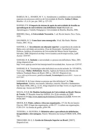 128
RABELO, M. L.; SOARES, M. V. A. Atendimento a candidatos com necessidades
especiais nos processos seletivos da Universidade de Brasília. Linhas Críticas.
Brasília: v.9, n.16. jan.-jun. 2003. p. 127-139.
RAPOSO, P.N. O impacto do sistema de apoio da universidade de brasília na
aprendizagem de universitários com deficiência visual (Mestrado em
Aprendizagem e Trabalho Pedagógico). Universidade de Brasília, Brasília, 2006.
RIBEIRO, Darcy. A Universidade Necessária. 3. ed. Rio de Janeiro: Paz e Terra,
1978.
SALOMON, D. V. Como fazer uma monografia. 10 ed. São Paulo: Martins
Fontes, 2001. 412 p.
SANTOS, L. C. Investimento em educação superior: a experiência do estado da
Bahia com a atividade universitária. (Tese de Doutorado). Facultad de Ciencias
Políticas, Jurídicas yEconómicas da Universidad del Museo Social Argentino,
Salvador, 2000. Disponível em http://www.lcsantos.com.br/arquivos/tese_I.pdf.
Acesso: 14/07/07.
SASSAKI, R. K. Inclusão: a universidade e a pessoa com deficiência. Maio, 2001.
Artigo disponível em
http://www.apacsp.com.br/site/interaja/mainUniversidade.htm. Acesso em 12/07/07.
SASSAKI, R. K. Terminologia sobre deficiência na era da inclusão. In: VIVARTA,
Veet (org.). Mídia e Deficiência. Brasília: Agência de Notícias dos Direitos da
Infância /Fundação Banco do Brasil, 2003, p. 160-165. Disponível em:
<www.cnbb.org.br/documento_geral/RomeuSassaki_Terminologiadeficiencia.DOC>. Acesso em:
05/07/2007.
SASSAKI, R. K.Como chamar as pessoas que têm deficiência?. In: Vida
Independente: história, movimento, liderança, conceito, filosofia e fundamentos.
São Paulo: RNR, 2003, p. 12-16. Artigo disponível em http://www.cvi.org.br/como-
chamar.asp. Acesso em 25/07/07.
SOUZA, O.N.B. Os Modelos Institucionais de Universidade no Brasil: Marcos
de Tensão. 23ª Reunião Anual da ANPED, 24 a 28 de setembro de 2000.
Disponível em http://www.anped.org.br/reunioes/23/textos/1113t.PDF Acesso em:
09/08/2007
SROUR, R.H. Poder, cultura e ética nas organizações. 13ª. Ed. Rio de Janeiro:
Elsevier, 2005. O lugar das organizações. p140-157 / A cultura nas organizações.
P.203-214 / As formas de gestão. p364-396.
TEIXEIRA, A. OLIVEIRA, O. Relatório sobre a prevalência de deficiências,
incapacidades e desvantagens. Niterói: Ministério da Justiça/CORDE/AFR, 2004.
53p.
TRIGUEIRO, M. G. S. Gestão da Educação Superior no Brasil. [2003?].
Disponível em:
 