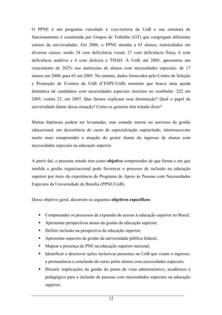 12
O PPNE é um programa vinculado à vice-reitoria da UnB e sua estrutura de
funcionamento é constituída por Grupos de Trabalho (GT) que congregam diferentes
setores da universidades. Em 2006, o PPNE atendia a 63 alunos, matriculados em
diversos cursos, sendo 24 com deficiência visual, 27 com deficiência física, 6 com
deficiência auditiva e 6 com dislexia e TDAH. A UnB, até 2005, apresentou um
crescimento de 282% nas matrículas de alunos com necessidades especiais: de 17
alunos em 2000, para 65 em 2005. No entanto, dados fornecidos pelo Centro de Seleção
e Promoção de Eventos da UnB (CESPE/UnB) mostram que houve uma queda
dramática de candidatos com necessidades especiais inscritos no vestibular: 222 em
2005; contra 23, em 2007. Que fatores explicam essa diminuição? Qual o papel da
universidade diante dessa situação? Como os gestores têm tratado disso?
Muitas hipóteses podem ser levantadas, mas estando imersa no universo da gestão
educacional, em decorrência do curso de especialização supracitado, interessava-me
muito mais compreender a atuação do gestor diante do ingresso de alunos com
necessidades especiais na educação superior.
A partir daí, o presente estudo tem como objetivo compreender de que forma e em que
medida a gestão organizacional pode favorecer o processo de inclusão na educação
superior por meio da experiência do Programa de Apoio às Pessoas com Necessidades
Especiais da Universidade de Brasília (PPNE/UnB).
Desse objetivo geral, decorrem os seguintes objetivos específicos:
Compreender os processos de expansão do acesso à educação superior no Brasil;
Apresentar perspectivas atuais da gestão da educação superior;
Definir inclusão na perspectiva da educação superior;
Apresentar aspectos da gestão da universidade pública federal;
Mapear a presença de PNE na educação superior nacional;
Identificar e descrever ações inclusivas presentes na UnB que visam o ingresso,
a permanência e conclusão do curso pelos alunos com necessidades especiais.
Discutir implicações da gestão do ponto de vista administrativo, acadêmico e
pedagógico para a inclusão de pessoas com necessidades especiais na educação
superior;
 