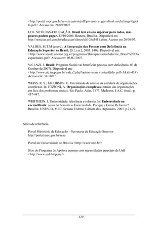 129
<http://portal.mec.gov.br/sesu/arquivos/pdf/governo_e_gestafinal_michelangelogiot
to.pdf.> Acesso em: 28/09/2007
UOL NOTÍCIAS-EDUCAÇÃO. Brasil tem ensino superior para todos, mas
poucos podem pagar. 13/10/2004. Reuters, Brasília. Disponível em
http://noticias.uol.com.br/educacao/ultnot/ult105u3411.jhtm. Acesso em 20/08/07.
VALDÉS, M.T.M (coord). A Integração das Pessoas com Deficiência na
Educação Superior no Brasil. [S.l.:s.n.], 2005. 140p. Disponível em:
<http://www.iesalc.unesco.org.ve/programas/Discapacitados/Informe_Brasil%20Dis
capacitados.pdf> Acesso em: 03/07/2007.
VICENZI. J. Brasil: Programa Social vai beneficiar pessoas com deficiência. 03 de
October de 2007). Disponível em:
<http://www.sic.inep.gov.br/index2.php?option=com_content&do_pdf=1&id=438>
Acesso em: 31/10/07.
WEISS, R. S.; JACOBSON, E. Um método de análise da estrutura de organizações
complexas. In: ETZIONI, A. Organizações complexas: estudo das organizações
em face dos problemas sociais. São Paulo: Atlas, 1973. Medeiros, J.A.C. (trad). p.
437-447.
WERTHEIN. J. Universidade: relevância e reforma. In: Universidade na
encruzilhada: anais do Seminário Universidade, Por que e Como Reformar?
Brasília: UNESCO, MEC, Senado Federal, Câmara dos Deputados, 2003. p.21-22.
Sítios de referência
Portal Ministério da Educação – Secretaria de Educação Superior
http://portal.mec.gov.br/sesu
Portal da Universidade de Brasília <http://www.unb.br/>
Sítio do Programa de Apoio a pessoas com necessidades especiais da UnB
<http://www.unb.br/ppne/>
 