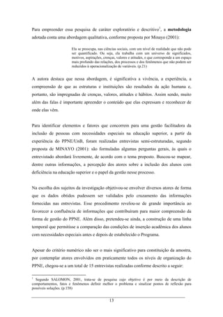 13
Para empreender essa pesquisa de caráter exploratório e descritivo1
, a metodologia
adotada conta uma abordagem qualitativa, conforme proposta por Minayo (2001):
Ela se preocupa, nas ciências sociais, com um nível de realidade que não pode
ser quantificado. Ou seja, ela trabalha com um universo de significados,
motivos, aspirações, crenças, valores e atitudes, o que corresponde a um espaço
mais profundo das relações, dos processos e dos fenômenos que não podem ser
reduzidos à operacionalização de variáveis. (p.21)
A autora destaca que nessa abordagem, é significativa a vivência, a experiência, a
compreensão de que as estruturas e instituições são resultados da ação humana e,
portanto, são impregnadas de crenças, valores, atitudes e hábitos. Assim sendo, muito
além das falas é importante apreender o conteúdo que elas expressam e reconhecer de
onde elas vêm.
Para identificar elementos e fatores que concorrem para uma gestão facilitadora da
inclusão de pessoas com necessidades especiais na educação superior, a partir da
experiência do PPNE/UnB, foram realizadas entrevistas semi-estruturadas, segundo
proposta de MINAYO (2001): são formuladas algumas perguntas gerais, às quais o
entrevistado abordará livremente, de acordo com o tema proposto. Buscou-se mapear,
dentre outras informações, a percepção dos atores sobre a inclusão dos alunos com
deficiência na educação superior e o papel da gestão nesse processo.
Na escolha dos sujeitos da investigação objetivou-se envolver diversos atores de forma
que os dados obtidos pudessem ser validados pelo cruzamento das informações
fornecidas nas entrevistas. Esse procedimento revelou-se de grande importância ao
favorecer a confluência de informações que contribuíram para maior compreensão da
forma de gestão do PPNE. Além disso, pretendeu-se ainda, a construção de uma linha
temporal que permitisse a comparação das condições de inserção acadêmica dos alunos
com necessidades especiais antes e depois de estabelecido o Programa.
Apesar do critério numérico não ser o mais significativo para constituição da amostra,
por contemplar atores envolvidos em praticamente todos os níveis de organização do
PPNE, chegou-se a um total de 15 entrevistas realizadas conforme descrito a seguir:
1
Segundo SALOMON, 2001, trata-se de pesquisa cujo objetivo é por meio da descrição de
comportamentos, fatos e fenômenos definir melhor o problema e sinalizar pontos de reflexão para
possíveis soluções. (p.158)
 