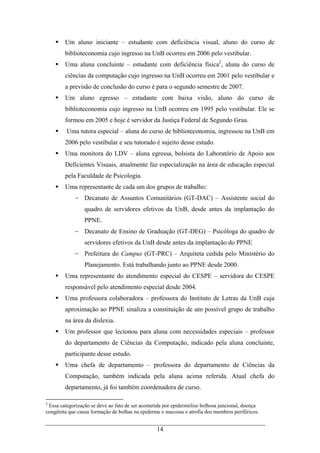 14
Um aluno iniciante – estudante com deficiência visual, aluno do curso de
biblioteconomia cujo ingresso na UnB ocorreu em 2006 pelo vestibular.
Uma aluna concluinte – estudante com deficiência física2
, aluna do curso de
ciências da computação cujo ingresso na UnB ocorreu em 2001 pelo vestibular e
a previsão de conclusão do curso é para o segundo semestre de 2007.
Um aluno egresso – estudante com baixa visão, aluno do curso de
biblioteconomia cujo ingresso na UnB ocorreu em 1995 pelo vestibular. Ele se
formou em 2005 e hoje é servidor da Justiça Federal de Segundo Grau.
Uma tutora especial – aluna do curso de biblioteconomia, ingressou na UnB em
2006 pelo vestibular e seu tutorado é sujeito desse estudo.
Uma monitora do LDV – aluna egressa, bolsista do Laboratório de Apoio aos
Deficientes Visuais, atualmente faz especialização na área de educação especial
pela Faculdade de Psicologia.
Uma representante de cada um dos grupos de trabalho:
- Decanato de Assuntos Comunitários (GT-DAC) – Assistente social do
quadro de servidores efetivos da UnB, desde antes da implantação do
PPNE.
- Decanato de Ensino de Graduação (GT-DEG) – Psicóloga do quadro de
servidores efetivos da UnB desde antes da implantação do PPNE
- Prefeitura do Campus (GT-PRC) – Arquiteta cedida pelo Ministério do
Planejamento. Está trabalhando junto ao PPNE desde 2000.
Uma representante do atendimento especial do CESPE – servidora do CESPE
responsável pelo atendimento especial desde 2004.
Uma professora colaboradora – professora do Instituto de Letras da UnB cuja
aproximação ao PPNE sinaliza a constituição de um possível grupo de trabalho
na área da dislexia.
Um professor que lecionou para aluna com necessidades especiais – professor
do departamento de Ciências da Computação, indicado pela aluna concluinte,
participante desse estudo.
Uma chefa de departamento – professora do departamento de Ciências da
Computação, também indicada pela aluna acima referida. Atual chefa do
departamento, já foi também coordenadora de curso.
2
Essa categorização se deve ao fato de ser acometida por epidermólise bolhosa juncional, doença
congênita que causa formação de bolhas na epiderme e mucosas e atrofia dos membros periféricos.
 
