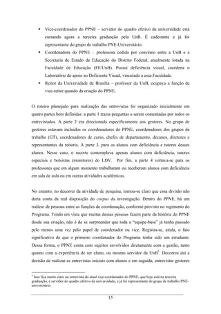 15
Vice-coordenador do PPNE – servidor do quadro efetivo da universidade está
cursando agora a terceira graduação pela UnB. É cadeirante e já foi
representante do grupo de trabalho PNE-Universitário.
Coordenadora do PPNE – professora cedida por convênio entre a UnB e a
Secretaria de Estado da Educação do Distrito Federal, atualmente lotada na
Faculdade de Educação (FE/UnB). Possui deficiência visual, coordena o
Laboratório de apoio ao Deficiente Visual, vinculado a essa Faculdade.
Reitor da Universidade de Brasília – professor da UnB, ocupava a função de
vice-reitor quando da criação do PPNE.
O roteiro planejado para realização das entrevistas foi organizado inicialmente em
quatro partes bem definidas: a parte 1 trazia perguntas a serem comentadas por todos os
entrevistados. A parte 2 era direcionada especificamente aos gestores. No grupo de
gestores estavam incluídos os coordenadores do PPNE, coordenadores dos grupos de
trabalho (GT), coordenadores de curso, chefes de departamento, decanos, diretores e
representantes da reitoria. A parte 3, para os alunos com deficiência e tutores desses
alunos. Nesse caso, o recorte contemplava apenas alunos com deficiência, tutores
especiais e bolsistas (monitores) do LDV. Por fim, a parte 4 voltava-se para os
professores que em algum momento trabalharam ou receberam alunos com deficiência
em sala de aula ou em outras atividades acadêmicas.
No entanto, no decorrer da atividade de pesquisa, tornou-se claro que essa divisão não
daria conta da real disposição do corpus da investigação. Dentro do PPNE, há um
rodízio de pessoas entre as funções de coordenação, conforme previsto no regimento do
Programa. Tendo em vista que muitas dessas pessoas fazem parte da história do PPNE
desde sua criação, não é de se surpreender que toda a “equipe-base” já tenha passado
pelo menos uma vez pelo papel de coordenador ou vice. Registra-se, ainda, o fato
significativo de que o primeiro coordenador do Programa tenha sido um estudante.
Dessa forma, o PPNE conta com sujeitos envolvidos diretamente com a gestão, tanto
quanto com a experiência de ser aluno, ou mesmo servidor da UnB3
. Decorreu daí a
decisão de realizar as entrevistas iniciais com alunos e em seguida, entrevistar gestores
3
Isso fica muito claro na entrevista do atual vice-coordenador do PPNE, que hoje está na terceira
graduação, é servidor do quadro efetivo da universidade, e já foi representante do grupo de trabalho PNE-
universitário.
 