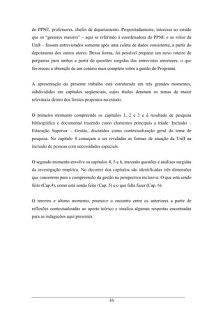 16
do PPNE; professores, chefes de departamento. Propositadamente, interessa ao estudo
que os “gestores maiores” – aqui se referindo à coordenadora do PPNE e ao reitor da
UnB – fossem entrevistados somente após uma coleta de dados consistente, a partir do
depoimento dos outros atores. Dessa forma, foi possível preparar um novo roteiro de
perguntas para ambos a partir de questões surgidas das entrevistas anteriores, o que
favoreceu a obtenção de um cenário mais completo sobre a gestão do Programa.
A apresentação do presente trabalho está estruturada em três grandes momentos,
subdivididos em capítulos seqüenciais, cujos títulos denotam os temas de maior
relevância dentro dos limites propostos no estudo.
O primeiro momento compreende os capítulos 1, 2 e 3 e é resultado de pesquisa
bibliográfica e documental trazendo como elementos principais a tríade: Inclusão –
Educação Superior – Gestão, discutidos como contextualização geral do tema de
pesquisa. No capítulo 4 começam a ser reveladas as formas de atuação da UnB na
inclusão de pessoas com necessidades especiais.
O segundo momento envolve os capítulos 4, 5 e 6, trazendo questões e análises surgidas
da investigação empírica. No decorrer dos capítulos são identificadas três dimensões
que concorrem para a compreensão da gestão na perspectiva inclusiva: O que está sendo
feito (Cap.4), como está sendo feito (Cap. 5) e o que falta fazer (Cap. 6).
O terceiro e último momento, promove o encontro entre os anteriores a partir de
reflexões contextualizadas ao aporte teórico e sinaliza algumas respostas encontradas
para as indagações aqui presentes.
 