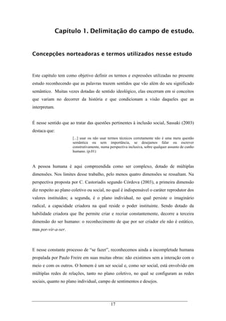 17
Capítulo 1. Delimitação do campo de estudo.
Concepções norteadoras e termos utilizados nesse estudo
Este capítulo tem como objetivo definir os termos e expressões utilizadas no presente
estudo reconhecendo que as palavras trazem sentidos que vão além do seu significado
semântico. Muitas vezes dotadas de sentido ideológico, elas encerram em si conceitos
que variam no decorrer da história e que condicionam a visão daqueles que as
interpretam.
É nesse sentido que ao tratar das questões pertinentes à inclusão social, Sassaki (2003)
destaca que:
[...] usar ou não usar termos técnicos corretamente não é uma mera questão
semântica ou sem importância, se desejamos falar ou escrever
construtivamente, numa perspectiva inclusiva, sobre qualquer assunto de cunho
humano. (p.01)
A pessoa humana é aqui compreendida como ser complexo, dotado de múltiplas
dimensões. Nos limites desse trabalho, pelo menos quatro dimensões se ressaltam. Na
perspectiva proposta por C. Castoriadis segundo Córdova (2003), a primeira dimensão
diz respeito ao plano coletivo ou social, no qual é indispensável o caráter reprodutor dos
valores instituídos; a segunda, é o plano individual, no qual persiste o imaginário
radical, a capacidade criadora na qual reside o poder instituinte. Sendo dotado da
habilidade criadora que lhe permite criar e recriar constantemente, decorre a terceira
dimensão do ser humano: o reconhecimento de que por ser criador ele não é estático,
mas por-vir-a-ser.
E nesse constante processo de “se fazer”, reconhecemos ainda a incompletude humana
propalada por Paulo Freire em suas muitas obras: não existimos sem a interação com o
meio e com os outros. O homem é um ser social e, como ser social, está envolvido em
múltiplas redes de relações, tanto no plano coletivo, no qual se configuram as redes
sociais, quanto no plano individual, campo de sentimentos e desejos.
 