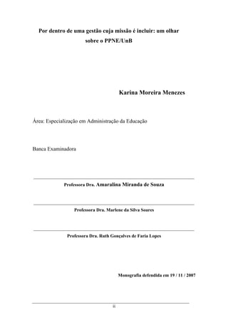 ii
Por dentro de uma gestão cuja missão é incluir: um olhar
sobre o PPNE/UnB
Karina Moreira Menezes
Área: Especialização em Administração da Educação
Banca Examinadora
Professora Dra. Amaralina Miranda de Souza
Professora Dra. Marlene da Silva Soares
Professora Dra. Ruth Gonçalves de Faria Lopes
Monografia defendida em 19 / 11 / 2007
 