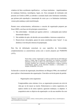 19
criadores de fatos socialmente significativos – as forças instituintes – impulsionadoras
de mudanças históricas, tecnológicas, legais, etc. Esta concepção de instituição está
presente em Córdova (2003), ao abordar o constante duelo entre fenômenos instituídos,
que primam pela reprodução e manutenção do status quo e os fenômenos instituintes
vorazes pela mudança e pela transformação.
Perante esses esclarecimentos, utilizaremos o conceito de organização proposto por
Srour (2005), com base em três principais características:
1. São coletividades – formadas por agentes coletivos – e planejadas para realizar
determinado objetivo.
2. São unidades de ação e de decisão com necessidades e interesses corporativos
3. Desenvolvem vida própria, apesar de serem constituídas como “meios”. A sua
dinâmica é movida pelo interesse de perpetuação.
Para fins de delimitação conceitual, no caso específico da Universidade,
complementaremos as características acima com o recorte proposto por PARSONS
(1973):
Neste artigo, o termo “organização” se refere ao amplo tipo de coletividade que
passou a ocupar lugar de particular importância nas modernas sociedades
industriais, ao tipo que se aplica com muita freqüência o termo “burocracia”.
Exemplos familiares são a autarquia ou departamento, a empresa comercial
(especialmente quando excede determina tamanho), a universidade e o
hospital. (PARSONS, 1976. p.43)
Esclarecido o conceito de organização, descobrimos em Morgan (1996), oito metáforas4
para explicar o funcionamento das organizações. Uma delas servirá de ponto de partida:
- Organizações como organismos
Compreendidas como sistemas vivos, as organizações possuem um ciclo de
vida que vai do nascer ao morrer. Relacionam-se a outros organismos, de
espécie similar ou de outras espécies, agenciam mudanças, se adaptam. A
congruência entre os objetivos da organização e os de seus membros faz com
4
Máquinas; organismos vivos; cérebros; culturas; sistemas políticos; prisões psíquicas; fluxos e transformações e
como instrumentos de dominação.
 