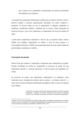 20
que se sintam vivos, empenhados e entusiasmados. Os méritos da instituição
são também de seus membros.
A concepção de organização adotada aqui reconhece que os aspectos culturais, sociais e
políticos moldam a estrutura organizacional, denotando seu caráter complexo e
paradoxal. Ao mesmo tempo em que as organizações se adaptam, igualmente se
modificam, modificando também o ambiente que as envolve. Sendo permeadas de
interesses diversos, e por vezes conflituosos, as organizações são locais de relações de
poder.
A partir dessa compreensão, destacamos o fato de que, no presente estudo, estamos
lidando com múltiplas organizações, no entanto, o foco de nossa atenção é a
Universidade de Brasília e o PPNE, uma organização dentro da outra, ambas dotadas de
peculiaridades, semelhanças e conflitos.
Concepção de gestão
Pode-se dizer que conhecer a organização é importante para compreender sua gestão.
Estando incumbidos da missão de compreender os processos de gestão de uma
organização educativa, é oportuno apresentar a visão de gestão que respaldará esse
estudo.
Os processos de gestão, seja educacional, administrativo ou acadêmico, estão
imbricados com o conteúdos das relações entre os sujeitos – ou relações coletivas5
– a
forma como acontecem denotam determinados paradigmas sobre os quais são erguidas
essas relações.
“Toda forma de gestão constitui uma articulação política de relações de poder
(dominação e sujeição), da mesma maneira que toda forma de produção
constitui uma articulação econômica de relações de produção (propriedade e
5
Relações coletivas são constituídas de interações padronizadas, necessidades complementares, interesses
comuns e interesses conflitantes, em função da diversidade social. Nenhum agente existe por si só, todos
os seres humanos são gregários por definição. (SROUR, 2005. p.366)
 