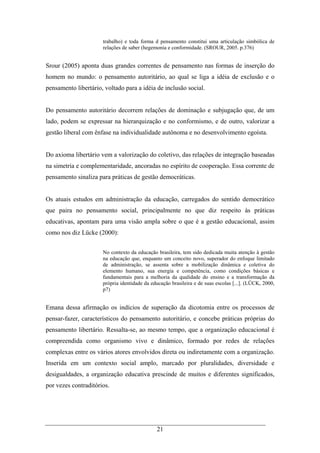21
trabalho) e toda forma d pensamento constitui uma articulação simbólica de
relações de saber (hegemonia e conformidade. (SROUR, 2005. p.376)
Srour (2005) aponta duas grandes correntes de pensamento nas formas de inserção do
homem no mundo: o pensamento autoritário, ao qual se liga a idéia de exclusão e o
pensamento libertário, voltado para a idéia de inclusão social.
Do pensamento autoritário decorrem relações de dominação e subjugação que, de um
lado, podem se expressar na hierarquização e no conformismo, e de outro, valorizar a
gestão liberal com ênfase na individualidade autônoma e no desenvolvimento egoísta.
Do axioma libertário vem a valorização do coletivo, das relações de integração baseadas
na simetria e complementaridade, ancoradas no espírito de cooperação. Essa corrente de
pensamento sinaliza para práticas de gestão democráticas.
Os atuais estudos em administração da educação, carregados do sentido democrático
que paira no pensamento social, principalmente no que diz respeito às práticas
educativas, apontam para uma visão ampla sobre o que é a gestão educacional, assim
como nos diz Lücke (2000):
No contexto da educação brasileira, tem sido dedicada muita atenção à gestão
na educação que, enquanto um conceito novo, superador do enfoque limitado
de administração, se assenta sobre a mobilização dinâmica e coletiva do
elemento humano, sua energia e competência, como condições básicas e
fundamentais para a melhoria da qualidade do ensino e a transformação da
própria identidade da educação brasileira e de suas escolas [...]. (LÜCK, 2000,
p7)
Emana dessa afirmação os indícios de superação da dicotomia entre os processos de
pensar-fazer, característicos do pensamento autoritário, e concebe práticas próprias do
pensamento libertário. Ressalta-se, ao mesmo tempo, que a organização educacional é
compreendida como organismo vivo e dinâmico, formado por redes de relações
complexas entre os vários atores envolvidos direta ou indiretamente com a organização.
Inserida em um contexto social amplo, marcado por pluralidades, diversidade e
desigualdades, a organização educativa prescinde de muitos e diferentes significados,
por vezes contraditórios.
 