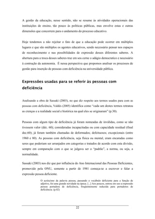22
A gestão da educação, nesse sentido, não se resume às atividades operacionais das
instituições de ensino, tão pouco às políticas públicas, mas envolve estas e outras
dimensões que concorrem para o andamento do processo educativo.
Hoje tendemos a não rejeitar o fato de que a educação pode ocorrer em múltiplos
lugares e que são múltiplos os agentes educativos, sendo necessário pensar nos espaços
de reconhecimento e nas possibilidades de expressão desses diferentes saberes. A
abertura para a troca desses saberes traz em seu cerne o adágio democratíco e necessário
à contrução da autonomia. É nessa perspectiva que propomos analisar os processos de
gestão para inserção de pessoas com deficiência na universidade pública.
Expressões usadas para se referir às pessoas com
deficiência
Analisando a obra de Sassaki (2003), no que diz respeito aos termos usados para com as
pessoas com deficiência, Valdés (2005) identifica como “cada um destes termos retratou
as crenças e a realidade social e histórica na qual eles se originaram” (p.30).
Pessoas com algum tipo de deficiência já foram nomeadas de inválidas, como se não
tivessem valor (déc. 60); consideradas incapacitadas ou com capacidade residual (final
dec.60); já foram também chamadas de deformados; defeituosos; excepcionais (entre
1960 e 80). As pessoas com deficiência, seja física ou mental, eram encaradas como
seres que poderiam ser arranjados em categorias e tratados de acordo com esta divisão,
sempre em comparação com o que se julgava ser o “padrão”, a norma, ou seja, a
normalidade.
Sassaki (2003) nos diz que por influência do Ano Internacional das Pessoas Deficientes,
promovido pela ONU, somente a partir de 1981 começa-se a escrever e falar a
expressão pessoa deficiente.
O acréscimo da palavra pessoa, passando o vocábulo deficiente para a função de
adjetivo, foi uma grande novidade na época. [...] Aos poucos, entrou em uso a expressão
pessoa portadora de deficiência, freqüentemente reduzida para portadores de
deficiência. (p.02)
 