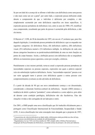 23
Se por um lado há o avanço de se afirmar o indivíduo com deficiência como uma pessoa
e não mais como um ser a parte6
, por outro lado, a expressão pessoa deficiente ainda
denota a compreensão de que o indivíduo é deficiente por completo, e não
simplesmente acometido por uma deficiência específica em áreas específicas. A
expressão pessoas portadoras de deficiência veio, entre os anos de 1988 e 93, modificar
essa compreensão, ressaltando que parte da pessoa é acometida pela deficiência, e não
ela inteira.
O Decreto nº. 3.298, de 20 de dezembro de 1997, em seu art. 4º esclarece que, para fins
daquela legislação, é considerada pessoa portadora de deficiência a que se enquadra nas
seguintes categorias: (I) deficiência física, (II) deficiência auditiva, (III) deficiência
visual, (IV) deficiência mental e (V) deficiência múltipla. As definições de cada uma
dessas categorias baseiam-se na perda/ausência/debilidade de uma ou mais funções ou
partes do corpo humano. Assim, a definição pessoa com deficiência não se enquadram
déficits ou transtornos pouco aparentes, como por exemplo, a dislexia.
Paralelamente a esse mesmo período, torna-se usual a expressão pessoas portadoras de
necessidades especiais ou pessoas especiais, expressões nas quais a palavra especial
veio em substituição à palavra deficiência. Assim, “necessidades especiais” passou a ser
um valor agregado tanto à pessoa com deficiência quanto a outras pessoas com
comprometimentos eventuais ou não advindos de deficiência.
É a partir da década de 90 que um novo entendimento começa a ser disseminado,
considerando a dimensão histórico-cultural da deficiência. Sassaki (2003) destaca a
tendência de abolir a palavra “portadora”, como substantivo e como adjetivo, pois além
de denotar certa condição patológica, deficiências não são facultativas. Elas são
situações vividas e não carregadas de um lado para o outro.
Em 2001, a OMS propôs uma nova classificação que foi traduzida oficialmente para o
português como Classificação Internacional de Funcionalidade, Incapacidade e Saúde
(CIF). A nova classificação traz uma concepção mais alargada que a proposta de 1997,
6
Característica da visão de deficiência na idade média, infelizmente ainda percebida nos dias de hoje,
coloca a pessoa com deficiência em condição de sub-humanidade.
7
Regulamenta a Lei no 7.853, de 24 de outubro de 1989 e dispõe sobre a Política Nacional para a
Integração da Pessoa Portadora de Deficiência, consolida normas de proteção e dá outras providências.
 