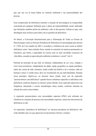 24
que, por sua vez já trazia ênfase no contexto ambiental e nas potencialidades das
pessoas.
Essa compreensão da deficiência transfere a situação de desvantagem ou incapacidade
ocasionada por qualquer disfunção para o plano da responsabilidade social, indicando
que limitações também advêm do ambiente e não só das pessoas. Esboça-se aqui, uma
abordagem mais inclusiva para lidar com as questões da deficiência.
No Brasil, a Convenção Interamericana para a Eliminação de Todas as Formas de
Discriminação contra as Pessoas Portadoras de Deficiência foi promulgada pelo decreto
nº. 3.956, de 8 de outubro de 2001 e reconhece a influência do meio social ao definir
deficiência como “uma restrição física, mental ou sensorial, de natureza permanente ou
transitória, que limita a capacidade de exercer uma ou mais atividades essenciais da
vida diária, causada ou agravada pelo ambiente econômico e social.” (art.1)
Partindo do princípio de que todo ser humano, independente de cor, sexo, religião e
nível sócio-econômico, independente da idade, região geográfica ou opção partidária,
todos são, acima de tudo, humanos; sendo criador da história e de si mesmo, cada ser
humano é único. E sendo único, deve ser reconhecido em sua individualidade. Pautado
nesse princípio, objetiva-se, no decorrer desse estudo, fazer uso da expressão
“pessoas/alunos com deficiência” quando houver referência específica a indivíduos com
deficiência conforme disposto no decreto acima referido. Essa expressão aparecerá com
freqüência, denotando o recorte metodológico desse estudo, conforme indicado na
seleção dos atores entrevistados.
A expressão pessoas/alunos com necessidades especiais (PNE) será utilizada em
referência ao conjunto de pessoas com necessidades especiais, sejam elas decorrentes de
deficiência ou não.
As expressões “portadores de deficiência” ou “pessoas portadoras de deficiência” não
serão abolidas uma vez que aparecem em documentos oficiais e citações.
 