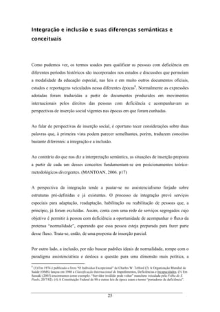 25
Integração e inclusão e suas diferenças semânticas e
conceituais
Como pudemos ver, os termos usados para qualificar as pessoas com deficiência em
diferentes períodos históricos são incorporados nos estudos e discussões que permeiam
a modalidade da educação especial, nas leis e em muito outros documentos oficiais,
estudos e reportagens veiculados nessa diferentes épocas8
. Normalmente as expressões
adotadas foram traduzidas a partir de documentos produzidos em movimentos
internacionais pelos direitos das pessoas com deficiência e acompanhavam as
perspectivas de inserção social vigentes nas épocas em que foram cunhadas.
Ao falar de perspectivas de inserção social, é oportuno tecer considerações sobre duas
palavras que, à primeira vista podem parecer semelhantes, porém, traduzem conceitos
bastante diferentes: a integração e a inclusão.
Ao contrário do que nos diz a interpretação semântica, as situações de inserção proposta
a partir de cada um desses conceitos fundamentam-se em posicionamentos teórico-
metodológicos divergentes. (MANTOAN, 2006. p17)
A perspectiva da integração tende a pautar-se no assistencialismo forjado sobre
estruturas pré-definidas e já existentes. O processo de integração prevê serviços
especiais para adaptação, readaptação, habilitação ou reabilitação de pessoas que, a
princípio, já foram excluídas. Assim, conta com uma rede de serviços segregados cujo
objetivo é permitir à pessoa com deficiência a oportunidade de acompanhar o fluxo da
pretensa “normalidade”, esperando que essa pessoa esteja preparada para fazer parte
desse fluxo. Trata-se, então, de uma proposta de inserção parcial.
Por outro lado, a inclusão, por não buscar padrões ideais de normalidade, rompe com o
paradigma assistencialista e desloca a questão para uma dimensão mais política, a
8
(1) Em 1974 é publicado o livro “O Individuo Excepcional” de Charles W. Telford (2) A Organização Mundial de
Saúde (OMS) lançou em 1980 a Classificação Internacional de Impedimentos, Deficiências e Incapacidades. (3) Em
Sassaki (2003) encontramos como exemplo: “Servidor inválido pode voltar” manchete veiculada pela Folha de S.
Paulo, 20/7/82). (4) A Constituição Federal de 88 e outras leis da época usam o termo “portadores de deficiência”.
 